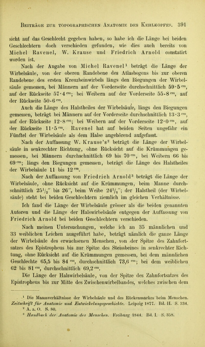 sieht auf das Geschlecht gegeben haben, so habe ich die Länge bei beiden Geschlechtern doch verschieden gefunden, wie dies auch bereits von Michel Ravenel, W. Krause und Friedrich Arnold constatirt worden ist. Nach der Angabe von Michel Ravenel1 beträgt die Länge der Wirbelsäule, von der oberen Randebene des Atlasbogens bis zur oberen Randebene des ersten Kreuzbeinwirbels längs den Biegungen der Wirbel- säule gemessen, bei Männern auf der Vorderseite durchschnittlich 59*5cra, auf der Rückseite 57-4cm; bei Weibern auf der Vorderseite 55-8cm, auf der Rückseite 50-6cm. Auch die Länge des Halstheiles der Wirbelsäule, längs den Biegungen gemessen, beträgt bei Männern auf der Vorderseite durchschnittlich 13-3cm, auf der Rückseite 12-8cm; bei Weibern auf der Vorderseite 12*0em, auf der Rückseite 11*5cm. Ravenel hat auf beiden Seiten ungefähr ein Fünftel der Wirbelsäule als dem Halse angehörend aufgefasst. Nach der Auffassung W. Krause's2 beträgt die Länge der Wirbel- säule in senkrechter Richtung, ohne Rücksicht auf die Krümmungen ge- rnessen, bei Männern durchschnittlich 69 bis 70em, bei Weibern 66 bis 69cm; längs den Biegungen gemessen, beträgt die Länge des Halstheiles der Wirbelsäule U bis 12cra. Nach der Auffassung von Friedrich Arnold3 beträgt die Länge der Wirbelsäule, ohne Rücksicht auf die Krümmungen, beim Manne durch- schnittlich 251/2 bis 26, beim Weibe 241/2; der Halstheil (der Wirbel- säule) steht bei beiden Geschlechtern ziemlich im gleichen Verhältnisse. Ich fand die Länge der Wirbelsäule grösser als die beiden genannten Autoren und die Länge der Halswirbelsäule entgegen der Auffassung von Friedrich Arnold bei beiden Geschlechtern verschieden. Nach meinen Untersuchungen, welche ich an 35 männlichen und 33 weiblichen Leichen ausgeführt habe, beträgt nämlich die ganze Länge der Wirbelsäule des erwachsenen Menschen, von ;der Spitze des Zahnfort- satzes des Epistropheus bis zur Spitze des Steissbeines in senkrechter Rich- tung, ohne Rücksicht auf die Krümmungen gemessen, bei dem männlichen Geschlechte 65,5 bis 84 em, durchschnittlich 73,6 cm; bei dem weiblichen 62 bis 81cm, durchschnittlich 69,2cm. Die Länge der Halswirbelsäule, von der Spitze des Zahnfortsatzes des Epistropheus bis zur Mitte des Zwischen wirbelband es, welches zwischen dem 1 Die Maassverkältnisse der Wirbelsäule und des Rückenmarkes beim Menschen. Zeitschrift für Anatomie und EntwickelungsgescMchte. Leipzig 1877. Bd. II. S. 334. * A. a. O. S. 80. 3 Handbuch der Anatomie des Menschen. Fieiburg- 1844. Bd. I. S. 358.