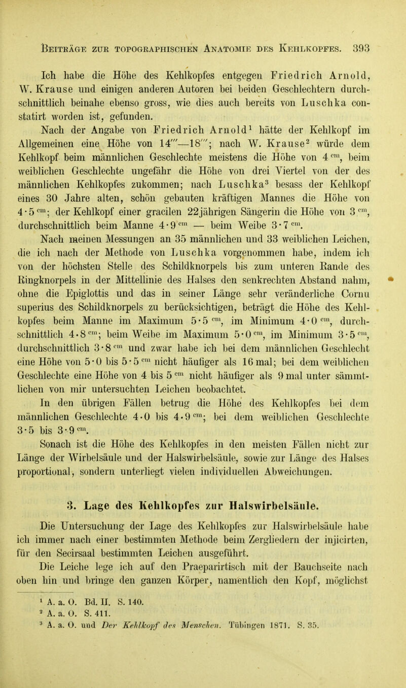 Ich habe die Höhe des Kehlkopfes entgegen Friedrich Arnold, W. Krause und einigen anderen Autoren bei beiden Geschlechtern durch- schnittlich beinahe ebenso gross, wie dies auch bereits von Luschka con- statirt worden ist, gefunden. Nach der Angabe von Friedrich Arnold1 hätte der Kehlkopf im Allgemeinen eine Höhe von 14'—18'; nach W. Krause2 würde dem Kehlkopf beim männlichen Geschlechte meistens die Höhe von 4cm, beim weiblichen Geschlechte ungefähr die Höhe von drei Viertel von der des männlichen Kehlkopfes zukommen; nach Luschka3 besass der Kehlkopf eines 30 Jahre alten, schön gebauten kräftigen Mannes die Höhe von 4-5cm; der Kehlkopf einer gracilen 22jährigen Sängerin die Höhe von 3 em, durchschnittlich beim Manne 4-9cm — beim Weibe 3-7cm. Nach meiuen Messungen an 35 männlichen und 33 weiblichen Leichen, die ich nach der Methode von Luschka vorgenommen habe, indem ich von der höchsten Stelle des Schildknorpels bis zum unteren Rande des Ringknorpels in der Mittellinie des Halses den senkrechten Abstand nahm, ohne die Epiglottis und das in seiner Länge sehr veränderliche Cornu superius des Schildknorpels zu berücksichtigen, beträgt die Höhe des Kehl- kopfes beim Manne im Maximum 5 • 5 cm, im Minimum 4 • 0 cm, durch- schnittlich 4-8cm; beim Weibe im Maximum 5-0cm, im Minimum 3-5om, durchschnittlich 3-8em und zwar habe ich bei dem männlichen Geschlecht eine Höhe von 5-0 bis 5-5cm nicht häufiger als 16mal; bei dem weiblichen Geschlechte eine Höhe von 4 bis 5cm nicht häufiger als 9 mal unter sämmt- lichen von mir untersuchten Leichen beobachtet. In den übrigen Fällen betrug die Höhe des Kehlkopfes bei dem männlichen Geschlechte 4-0 bis 4*9cm; bei dem weiblichen Geschlechte 3-5 bis 3-9cm. Sonach ist die Höhe des Kehlkopfes in den meisten Fällen nicht zur Länge der Wirbelsäule und der Halswirbelsäule, sowie zur Länge des Halses proportional, sondern unterliegt vielen individuellen Abweichungen. 3. Lage des Kehlkopfes zur Halswirbelsäule. Die Untersuchung der Lage des Kehlkopfes zur Halswirbelsäule habe ich immer nach einer bestimmten Methode beim Zergliedern der injicirten, für den Secirsaal bestimmten Leichen ausgeführt. Die Leiche lege ich auf den Praeparirtisch mit der Bauchseite uach oben hin und bringe den ganzen Körper, namentlich den Kopf, möglichst 1 A. a. 0. Bd. II. S. 140. 2 A. a. 0. S. 411. 3 A. a. O. uud Der Kehlkopf des Menschen. Tübingen 1871. S. 35.