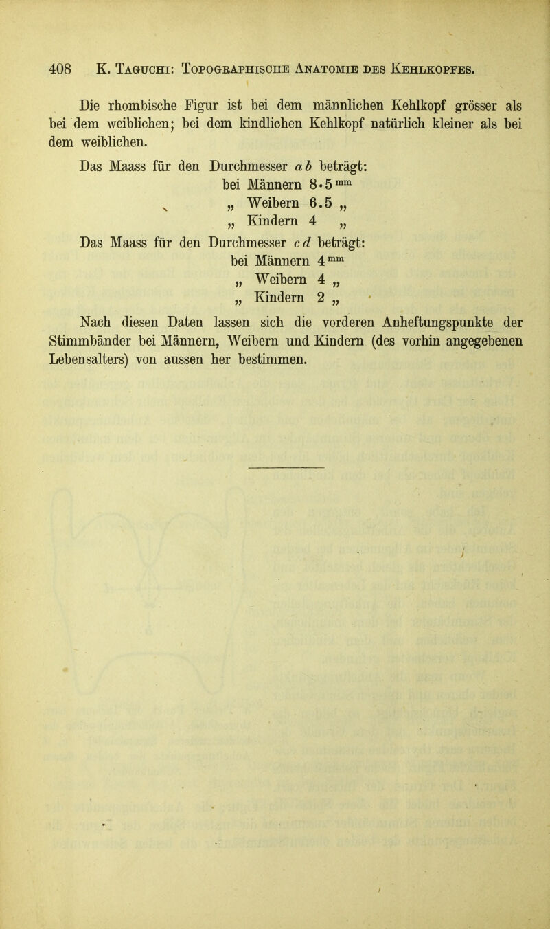 Die rhombische Figur ist bei dem männlichen Kehlkopf grösser als bei dem weiblichen; bei dem kindlichen Kehlkopf natürlich kleiner als bei dem weiblichen. Das Maass für den Durchmesser ab beträgt: bei Männern 8«5mm x „ Weibern 6.5 „ „ Kindern 4 „ Das Maass für den Durchmesser cd beträgt: bei Männern 4mm „ Weibern 4 „ „ Kindern 2 „ Nach diesen Daten lassen sich die vorderen Anheftungspunkte der Stimmbänder bei Männern, Weibern und Kindern (des vorhin angegebenen Lebensalters) von aussen her bestimmen.