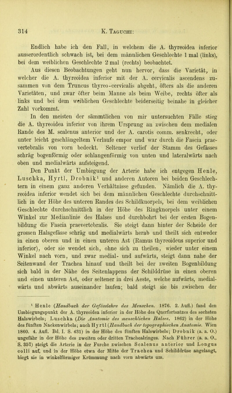 Endlicli habe ich den Fall, in welchem die A. thyreoidea inferior ausserordentlich schwach ist, bei dem männlichen Geschlechte 1 mal (links), bei dem weiblichen Greschlechte 2 mal (rechts) beobachtet. Aus diesen Beobachtungen geht nun hervor, dass die Varietät, in welcher die A. thyreoidea inferior mit der A. cervicalis ascendens zu- sammen von dem Truncus thyreo-cervicalis abgeht, öfters als die anderen Varietäten, und zwar öfter beim Manne als beim Weibe, rechts öfter als links und bei dem weiblichen Geschlechte beiderseitig beinahe in gleicher Zahl vorkommt. In den meisten der sämmtlichen von mir untersuchten Fälle stieg die A. thyreoidea inferior von ihrem Ursprung an zwischen dem medialen Rande des M. scalenus anterior und der A. carotis comm. senkrecht, oder unter leicht geschlängeltem Verlaufe empor und war durch die Fascia prae- vertebralis von vorn bedeckt. Seltener verlief der Stamm des Gefässes schräg bogenförmig oder schlangenförmig von unten und lateralwärts nach oben und medialwärts aufsteigend. Den Punkt der Umbiegung der Arterie habe ich entgegen Henle, Luschka, Hyrtl, Drobnik^ und anderen Autoren bei beiden Geschlech- tern in einem ganz anderen Verhältnisse gefunden. Nämlich die A. thy- reoidea inferior wendet sich bei dem männlichen Geschlechte durchschnitt- üch in der Höhe des unteren Randes des Schildknorpels, bei dem weiblichen Geschlechte durchschnittlich in der Höhe des Ringknorpels unter einem Winkel zur Medianlinie des Halses und durchbohrt bei der ersten Bogen- bildung die Fascia praevertcbralis. Sie steigt dann hinter der Scheide der grossen Halsgefässe schräg und medialwärts herab und theilt sich entweder in einen oberen und in einen unteren Ast (Ramus thyreoideus superior und inferior), oder sie wendet sich, ohne sich zu theilen, wieder unter einem Winkel nach vorn, und zwar medial- und aufwärts, steigt dann nahe der Seitenwand der Trachea hinauf und theilt bei der zweiten Bogenbildung sich bald in der Nähe des Seitenlappens der Schilddrüse in einen oberen und einen unteren Ast, oder seltener in drei Aeste, welche aufwärts, medial- wärts und abwärts auseinander laufen; bald steigt sie bis zwischen der ^ Henle {Handbuch der Gefässlehre des Menschen. 1876. 2. Aufl.) fand den Umbiegungspunkt der A. thyreoidea inferior in der Höhe des Querfortsatzes des sechsten Halswirbels; Luschka {Die Anatomie des menschlichen Halses. 1862) in der Höhe des fünften Nackenwirbels; auch Hyrtl {E.andhuch der topogra'phischen Anatomie. Wien 1860. 4. Aufl. Bd. I. S. 431) in der Höhe des fünften Halswirbels; Drobnik (a. a. O.) ungefähr in der Höhe des zweiten oder dritten Tracheairinges. Nach Führer (a. a. O., S. 357) steigt die Arterie in der Furche zwischen Scalenus anterior und Longus colli auf, und in der Höhe etwa der Mitte der Trachea und Schilddrüse angelangt, biegt sie in winkelförmiger Krümmung nach vorn abwärts um.