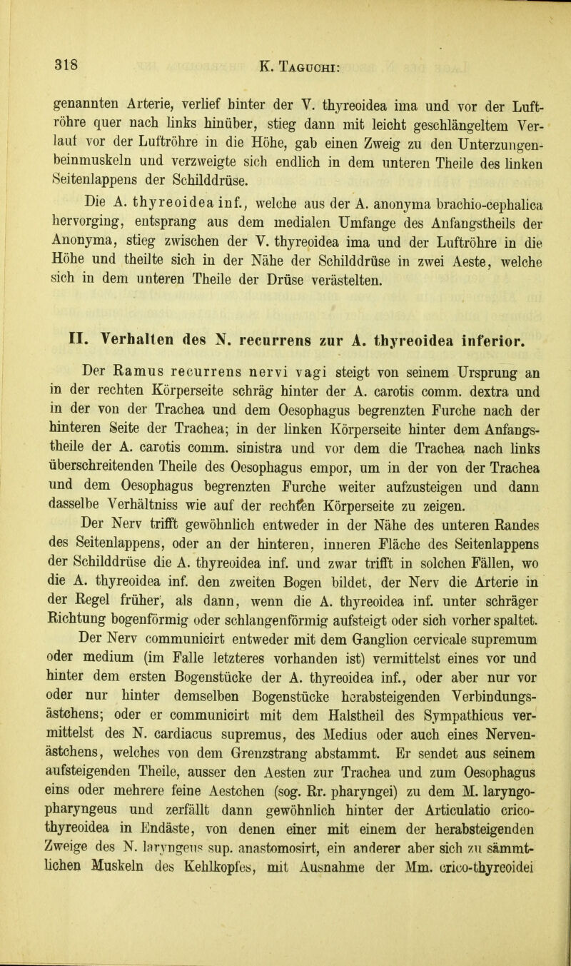 genannten Arterie, verlief hinter der V. thyreoidea ima und vor der Luft- röhre quer nach links hinüber, stieg dann mit leicht geschlängeltem Ver- laut vor der Luftröhre in die Höhe, gab einen Zweig zu den ünterzungen- beinmuskeln und verzweigte sich endlich in dem unteren Theile des linken Seitenlappens der Schilddrüse. Die A. thyreoidea inf., welche aus der A. anonyma brachio-cephalica hervorging, entsprang aus dem medialen Umfange des Anfangstheils der Anonyma, stieg zwischen der V. thyreoidea ima und der Luftröhre in die Höhe und theilte sich in der Nähe der Schilddrüse in zwei Aeste, welche sich in dem unteren Theile der Drüse verästelten. II. Verhalten des N. recurrens zur A. thyreoidea inferior. Der Ramus recurrens nervi vagi steigt von seinem Ursprung an in der rechten Körperseite schräg hinter der A. carotis comm. dextra und in der von der Trachea und dem Oesophagus begrenzten Furche nach der hinteren Seite der Trachea; in der linken Körperseite hinter dem Anfangs- theile der A. carotis comm. sinistra und vor dem die Trachea nach links überschreitenden Theile des Oesophagus empor, um in der von der Trachea und dem Oesophagus begrenzten Furche weiter aufzusteigen und dann dasselbe Verhältniss wie auf der rechfen Körperseite zu zeigen. Der Nerv trifft gewöhnlich entweder in der Nähe des unteren Randes des Seitenlappens, oder an der hinteren, inneren Fläche des Seitenlappens der Schilddrüse die A. thyreoidea inf. und zwar trifft in solchen Fällen, wo die A. thyreoidea inf. den zweiten Bogen bildet, der Nerv die Arterie in der Regel früher, als dann, wenn die A. thyreoidea inf. unter schräger Richtung bogenförmig oder schlangenförmig aufsteigt oder sich vorher spaltet. Der Nerv communicirt entweder mit dem Ganglion cervicale supremum oder medium (im Falle letzteres vorhanden ist) vermittelst eines vor und hinter dem ersten Bogenstücke der A. thyreoidea inf., oder aber nur vor oder nur hinter demselben Bogenstücke herabsteigenden Verbindungs- ästchens; oder er communicirt mit dem Halstheil des Sympathicus ver- mittelst des N. cardiacus supremus, des Medius oder auch eines Nerven- ästchens, welches von dem Grenzstrang abstammt. Er sendet aus seinem aufsteigenden Theile, ausser den Aesten zur Trachea und zum Oesophagus eins oder mehrere feine Aestchen (sog. Rr. pharyngei) zu dem M. laryngo- pharyngeus und zerfällt dann gewöhnlich hinter der Articulatio crico- thyreoidea in Endäste, von denen einer mit einem der herabsteigenden Zweige des N. Inryngeus sup. anastomosirt, ein anderer aber sich zu sämmt- licheu Muskeln des Kehlkopfes, mit Ausnahme der Mm. crico-thyreoidei