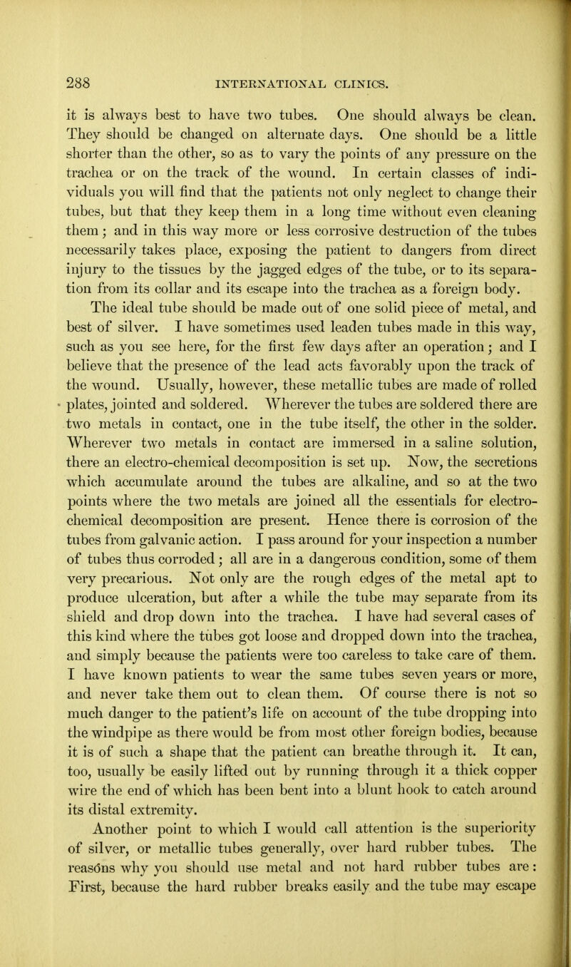 it is always best to have two tubes. One should always be clean. They should be changed on alternate days. One should be a little shorter than the other, so as to vary the points of any pressure on the trachea or on the track of the wound. In certain classes of indi- viduals you will find that the patients not only neglect to change their tubes, but that they keep them in a long time without even cleaning them; and in this way more or less corrosive destruction of the tubes necessarily takes place, exposing the patient to dangers from direct injury to the tissues by the jagged edges of the tube, or to its separa- tion from its collar and its escape into the trachea as a foreign body. The ideal tube should be made out of one solid piece of metal, and best of silver. I have sometimes used leaden tubes made in this way, such as you see here, for the first few days after an operation; and I believe that the presence of the lead acts favorably upon the track of the wound. Usually, however, these metallic tubes are made of rolled plates, jointed and soldered. Wherever the tubes are soldered there are two metals in contact, one in the tube itself, the other in the solder. Wherever two metals in contact are immersed in a saline solution, there an electro-chemical decomposition is set up. Now, the secretions which accumulate around the tubes are alkaline, and so at the two points where the two metals are joined all the essentials for electro- chemical decomposition are present. Hence there is corrosion of the tubes from galvanic action. I pass around for your inspection a number of tubes thus corroded; all are in a dangerous condition, some of them very precarious. Not only are the rough edges of the metal apt to produce ulceration, but after a while the tube may separate from its shield and drop down into the trachea. I have had several cases of this kind where the tubes got loose and dropped down into the trachea, and simply because the patients were too careless to take care of them. I have known patients to wear the same tubes seven years or more, and never take them out to clean them. Of course there is not so much danger to the patient's life on account of the tube dropping into the windpipe as there would be from most other foreign bodies, because it is of such a shape that the patient can breathe through it. It can, too, usually be easily lifted out by running through it a thick copper wire the end of which has been bent into a blunt hook to catch around its distal extremity. Another point to which I would call attention is the superiority of silver, or metallic tubes generally, over hard rubber tubes. The reasdns why you should use metal and not hard rubber tubes are: First, because the hard rubber breaks easily and the tube may escape