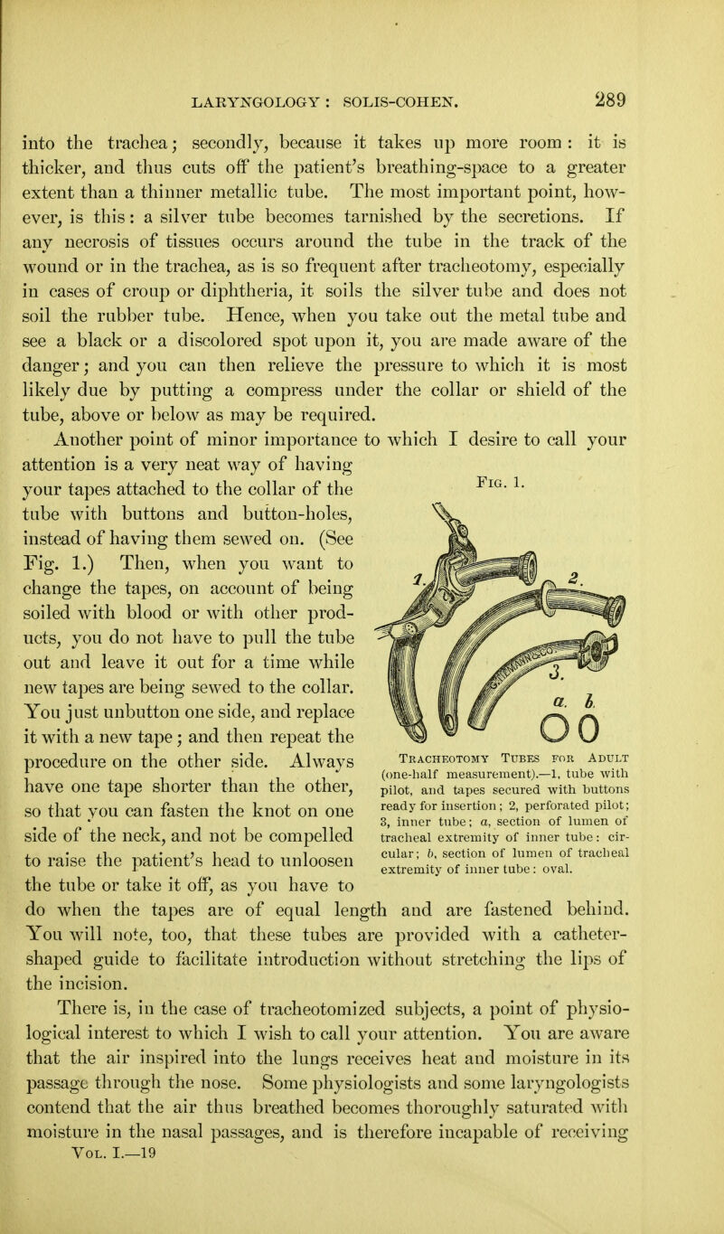 Fig. 1. into the trachea; secondly, because it takes up more room : it is thicker, and thus cuts off the patient's breathing-space to a greater extent than a thinner metallic tube. The most important point, how- ever, is this: a silver tube becomes tarnished by the secretions. If any necrosis of tissues occurs around the tube in the track of the wound or in the trachea, as is so frequent after tracheotomy, especially in cases of croup or diphtheria, it soils the silver tube and does not soil the rubber tube. Hence, when you take out the metal tube and see a black or a discolored spot upon it, you are made aware of the danger; and you can then relieve the pressure to which it is most likely due by putting a compress under the collar or shield of the tube, above or below as may be required. Another point of minor importance to which I desire to call your attention is a very neat way of having your tapes attached to the collar of the tube with buttons and button-holes, instead of having them se\ved on. (See Fig. 1.) Then, when you want to change the tapes, on account of being soiled with blood or with other prod- ucts, you do not have to pull the tube out and leave it out for a time while new tapes are being sewed to the collar. You just unbutton one side, and replace it with a new tape; and then repeat the procedure on the other side. Always have one tape shorter than the other, so that you can fasten the knot on one side of the neck, and not be compelled to raise the patient's head to unloosen the tube or take it off, as you have to do when the tapes are of equal length and are fastened behind. You will note, too, that these tubes are provided with a catheter- shaped guide to facilitate introduction without stretching the lips of the incision. There is, in the case of tracheotomized subjects, a point of physio- logical interest to which I wish to call your attention. You are aware that the air inspired into the lungs receives heat and moisture in its passage through the nose. Some physiologists and some laryngologists contend that the air thus breathed becomes thoroughly saturated with moisture in the nasal passages, and is therefore incapable of receiving Vol. I.—19 Tracheotomy Tubes for Adult (one-half measurement).—1, tube with pilot, and tapes secured with buttons ready for insertion; 2, perforated pilot; 3, inner tube; a, section of lumen of tracheal extremity of inner tube: cir- cular; b, section of lumen of tracheal extremity of inner tube: oval.