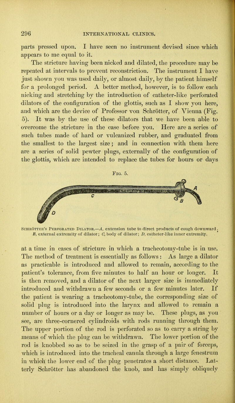 parts pressed upon. I have seen no instrument devised since which appears to me equal to it. The stricture having been nicked and dilated, the procedure may be repeated at intervals to prevent reconstriction. The instrument I have just shown you was used daily, or almost daily, by the patient himself for a prolonged period. A better method, however, is to follow each nicking and stretching by the introduction of catheter-like perforated dilators of the configuration of the glottis, such as I show you here, and which are the device of Professor von Schrotter, of Vienna (Fig. 5). It was by the use of these dilators that we have been able to overcome the stricture in the case before you. Here are a series of such tubes made of hard or vulcanized rubber, and graduated from the smallest to the largest size; and in connection with them here are a series of solid pewter plugs, externally of the configuration of the glottis, which are intended to replace the tubes for hours or days Fig. 5. Schrotter's Perforated Dilator.—A, extension tube to direct products of cough downward. B, external extremity of dilator; C, body of dilator; D, catheter-like inner extremity. at a time in cases of stricture in which a tracheotomy-tube is in use. The method of treatment is essentially as follows : As large a dilator as practicable is introduced and allowed to remain, according to the patient's tolerance, from five minutes to half an hour or longer. It is then removed, and a dilator of the next larger size is immediately introduced and withdrawn a few seconds or a few minutes later. If the patient is wearing a tracheotomy-tube, the corresponding size of solid plug is introduced into the larynx and allowed to remain a number of hours or a day or longer as may be. These plugs, as you see, are three-cornered cylindroids with rods running through them. The upper portion of the rod is perforated so as to carry a string by means of which the plug can be withdrawn. The lower portion of the rod is knobbed so as to be seized in the grasp of a pair of forceps, which is introduced into the tracheal canula through a large fenestrum in which the lower end of the plug penetrates a short distance. Lat- terly Schrotter has abandoned the knob, and has simply obliquely