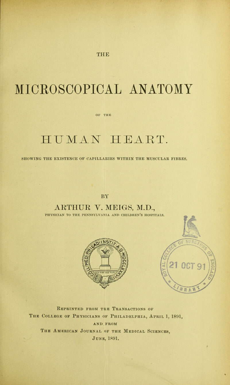 MICROSCOPICAL ANATOMY OF THE HUMAN HEART. SHOWING THE EXISTENCE OF CAPILLARIES WITHIN THE MUSCULAR FIBRES. BY ARTHUK V. MEIGS, M.D., KePRINTED FROM THE TRANSACTIONS OF The College of Physicians of Philadelphia, April 1, 1891, AND FROM The Amkrican Journal of the Medical Sciences, June, 1891.