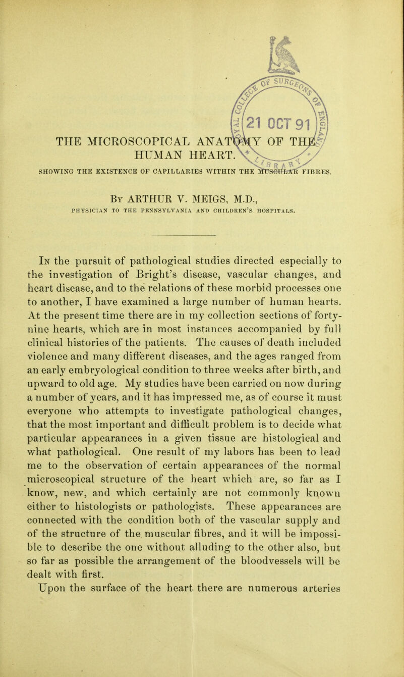 THE MICROSCOPICAL A^TAT HUMAN HEART. . . . . , SHOWING THE EXISTENCE OF CAPILLARIES WITHIN THE mJS0UErS:ll FIBRES. By ARTHUR V. MEIGS, M.D., PHYSICIAN TO THE PENNSYLVANIA AND CHILDREN'S HOSPITALS. In the pursuit of pathological studies directed especially to the investigation of Bright's disease, vascular changes, and heart disease, and to the relations of these morbid processes one to another, I have examined a large number of human hearts. At the present time there are in m}^ collection sections of forty- nine hearts, which are in most instances accompanied by full clinical histories of the patients. The causes of death included violence and many different diseases, and the ages ranged from an early embryological condition to three weeks after birth, and upward to old age. My studies have been carried on now during a number of years, and it has impressed me, as of course it must everyone who attempts to investigate pathological changes, that the most important and difficult problem is to decide what particular appearances in a given tissue are histological and what pathological. One result of my labors has been to lead me to the observation of certain appearances of the normal microscopical structure of the heart which are, so far as I know, new, and which certainly are not commonly known either to histologists or pathologists. These appearances are connected with the condition both of the vascular supply and of the structure of the muscular fibres, and it will be impossi- ble to describe the one without alluding to the other also, but so far as possible the arrangement of the bloodvessels will be dealt with first. Upon the surface of the heart there are numerous arteries