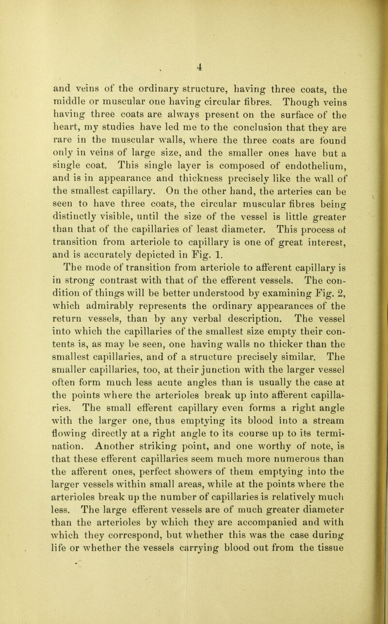 and veins of the ordinary structure, having three coats, the middle or muscular one having circular fibres. Though veins having three coats are always present on the surface of the heart, my studies have led me to the conclusion that they are rare in the muscular walls, where the three coats are found only in veins of large size, and the smaller ones have but a single coat. This single layer is composed of endothelium, and is in appearance and thickness precisely like the wall of the smallest capillary. On the other hand, the arteries can be seen to have three coats, the circular muscular fibres beinof distinctly visible, until the size of the vessel is little greater than that of the capillaries of least diameter. This process ot transition from arteriole to capillary is one of great interest, and is accurately depicted in Fig. 1. The mode of transition from arteriole to afferent capillary is in strong contrast with that of the efferent vessels. The con- dition of things will be better understood by examining Fig. 2, which admirably represents the ordinary appearances of the return vessels, than by any verbal description. The vessel into which the capillaries of the smallest size empty their con- tents is, as may be seen, one having walls no thicker than the smallest capillaries, and of a structure precisely similar. The smaller capillaries, too, at their junction with the larger vessel often form much less acute angles than is usually the case at the points where the arterioles break up into afferent capilla- ries. The small efferent capillary even forms a right angle with the larger one, thus emptying its blood into a stream flowing directly at a right angle to its course up to its termi- nation. Another striking point, and one worthy of note, is that these efferent capillaries seem much more numerous than the afferent ones, perfect showers of them emptying into the larger vessels within small areas, while at the points where the arterioles break up the number of capillaries is relatively much less. The large efferent vessels are of much greater diameter than the arterioles by which they are accompanied and with which they correspond, but whether this was the case during life or whether the vessels carrying blood out from the tissue