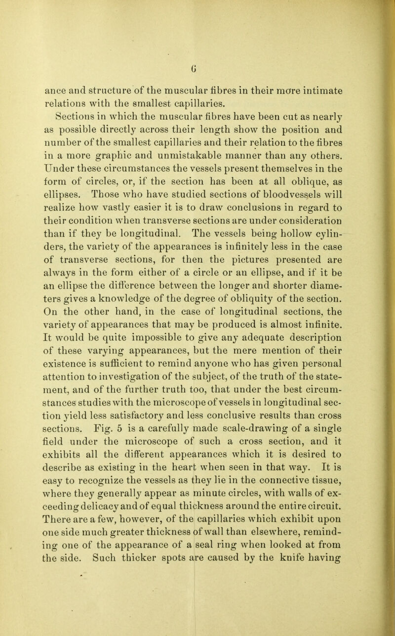 G ance and structure of the muscular fibres in their more intimate relations with the smallest capillaries. Sections in which the muscular fibres have been cut as nearly as possible directly across their length show the position and number of the smallest capillaries and their relation to the fibres in a more graphic and unmistakable manner than any others. Under these circumstances the vessels present themselves in the form of circles, or, if the section has been at all oblique, as ellipses. Those who have studied sections of bloodvessels will realize how vastly easier it is to draw conclusions in regard to their condition when transverse sections are under consideration than if they be longitudinal. The vessels being hollow cylin- ders, the variety of the appearances is infinitely less in the case of transverse sections, for then the pictures presented are always in the form either of a circle or an ellipse, and if it be an ellipse the difierence between the longer and shorter diame- ters gives a knowledge of the degree of obliquity of the section. On the other hand, in the case of longitudinal sections, the variety of appearances that may be produced is almost infinite. It would be quite impossible to give any adequate description of these varying appearances, but the mere mention of their existence is sufficient to remind anyone who has given personal attention to investigation of the subject, of the truth of the state- ment, and of the further truth too, that under the best circum- stances studies with the microscope of vessels in longitudinal sec- tion yield less satisfactory and less conclusive results than cross sections. Fig. 5 is a carefully made scale-drawing of a single field under the microscope of such a cross section, and it exhibits all the different appearances which it is desired to describe as existing in the heart when seen in that way. It is easy to recognize the vessels as they lie in the connective tissue, where they generally appear as minute circles, with walls of ex- ceeding delicacy and of equal thickness around the entire circuit. There are a few, however, of the capillaries w^hich exhibit upon one side much greater thickness of wall than elsewhere, remind- ing one of the appearance of a seal ring when looked at from the side. Such thicker spots are caused by the knife having