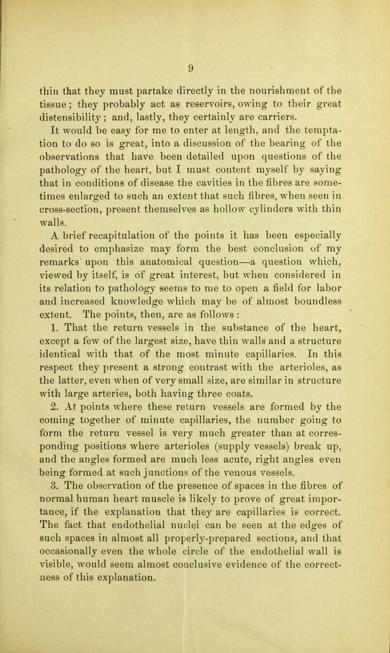 thin that thej must partake directly in the nourishment of the tissue; they probably act as reservoirs, owing to their great distensibility; and, lastly, they certainly are carriers. It would be easy for me to enter at length, and the tempta- tion to do so is great, into a discussion of the bearing of the observations that have been detailed upon questions of the pathology of the heart, but I must content myself by saying that in conditions of disease the cavities in the fibres are some- times enlarged to such an extent that such fibres, when seen in cross-section, present themselves as hollow cylinders with thin walls. A brief recapitulation of the points it has been especially desired to emphasize may form the best conclusion of my remarks upon this anatomical question—a question which, viewed by itself, is of great interest, but when considered in its relation to pathology seems to me to open a field for labor and increased knowledge which may be of almost boundless extent. The points, then, are as follows : 1. That the return vessels in the substance of the heart, except a few of the largest size, have thin walls and a structure identical with, that of the most minute capillaries. In this respect they present a strong contrast with the arterioles, as the latter, even when of very small size, are similar in structure w^ith large arteries, both having three coats. 2. At points where these return vessels are formed by the coming together of minute capillaries, the number going to form the return vessel is very much greater than at corres- ponding positions where arterioles (supply vessels) break up, and the angles formed are much less acute, right angles even being formed at such junctions of the venous vessels. 3. The observation of the presence of spaces in the fibres of normal human heart muscle is likely to prove of great impor- tance, if the explanation that they are capillaries is correct. The fact that endothelial nuclei can be seen at the edges of such spaces in almost all properly-prepared sections, and that occasionally even the whole circle of the endothelial wall is visible, would seem almost conclusive evidence of the correct- ness of this explanation.