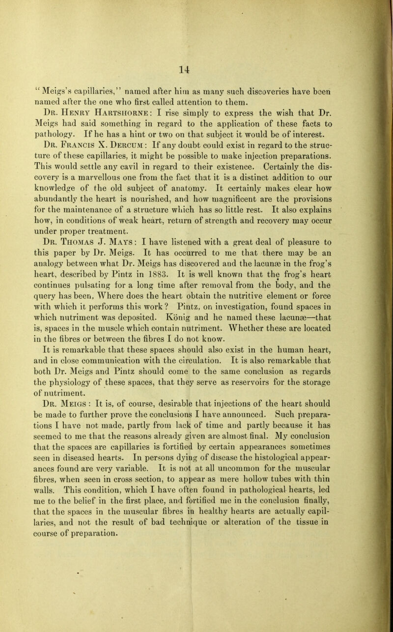  Meigs's capillaries, named after hira as many such discoveries have been named after the one who first called attention to them. Dr. Henry Hartshorne: I rise simply to express the wish that Dr. Meigs had said something in regard to the application of these facts to pathology. If he has a hint or two on that subject it would be of interest. Dr. Francis X. Dercum : If any doubt could exist in regard to the struc- ture of these capillaries, it might be possible to make injection preparations. This would settle any cavil in regard to their existence. Certainly the dis- covery is a marvellous one from the fact that it is a distinct addition to our knowledge of the old subject of anatomy. It certainly makes clear how abundantly the heart is nourished, and how magnificent are the provisions for the maintenance of a structure which has so little rest. It also explains how, in conditions of weak heart, return of strength and recovery may occur under proper treatment. Dr. Thomas J. Mays : I have listened with a great deal of pleasure to this paper by Dr. Meigs. It has occurred to me that there may be an analogy between what Dr. Meigs has discovered and the lacunae in the frog's heart, described by Pintz in 1883. It is well known that the frog's heart continues pulsating for a long time after removal from the body, and the query has been, Where does the heart obtain the nutritive element or force with which it performs this work? Pintz, on investigation, found spaces in which nutriment was deposited. Konig and he named these lacunae—that is, spaces in the muscle which contain nutriment. Whether these are located in the fibres or between the fibres I do not know. It is remarkable that these spaces should also exist in the human heart, and in close communication with the circulation. It is also remarkable that both Dr. Meigs and Pintz should come to the same conclusion as regards the physiology of these spaces, that they serve as reservoirs for the storage of nutriment. Dr. Meigs : It is, of course, desirable that injections of the heart should be made to further prove the conclusions I have announced. Such prepara- tions I have not made, partly from lack of time and partly because it has seemed to me that the reasons already given are almost final. My conclusion that the spaces are capillaries is fortified by certain appearances sometimes seen in diseased hearts. In persons dying of disease the histological appear- ances found are very variable. It is not at all uncommon for the muscular fibres, when seen in cross section, to appear as mere hollow tubes with thin walls. This condition, which I have often found in pathological hearts, led me to the belief in the first place, and fortified me in the conclusion finally, that the spaces in the muscular fibres in healthy hearts are actually capil- laries, and not the result of bad technique or alteration of the tissue in course of preparation.