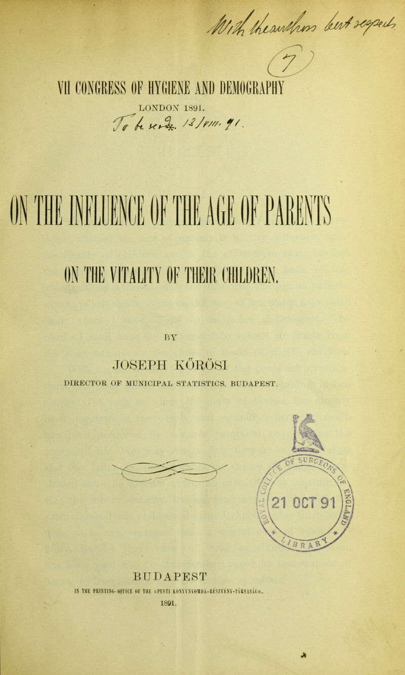 VII CONGRESS OF HYGIENE AND DEMOGRAPHY LONDOX 1891. i'lllilililGIDfPimT ON THE VITALITy OF THEIR IILDREN. BY JOSEPH KOROSI DIRECTOR OF MUNICIPAL STATISTICS, BUDAPEST. BUDAPEST IK THE rfilliTlNli-OfflCr. HF the >;PEST1 K(iNVr.NV((MIli-lltSZrKNV-TlUSiSU.«. 1891.