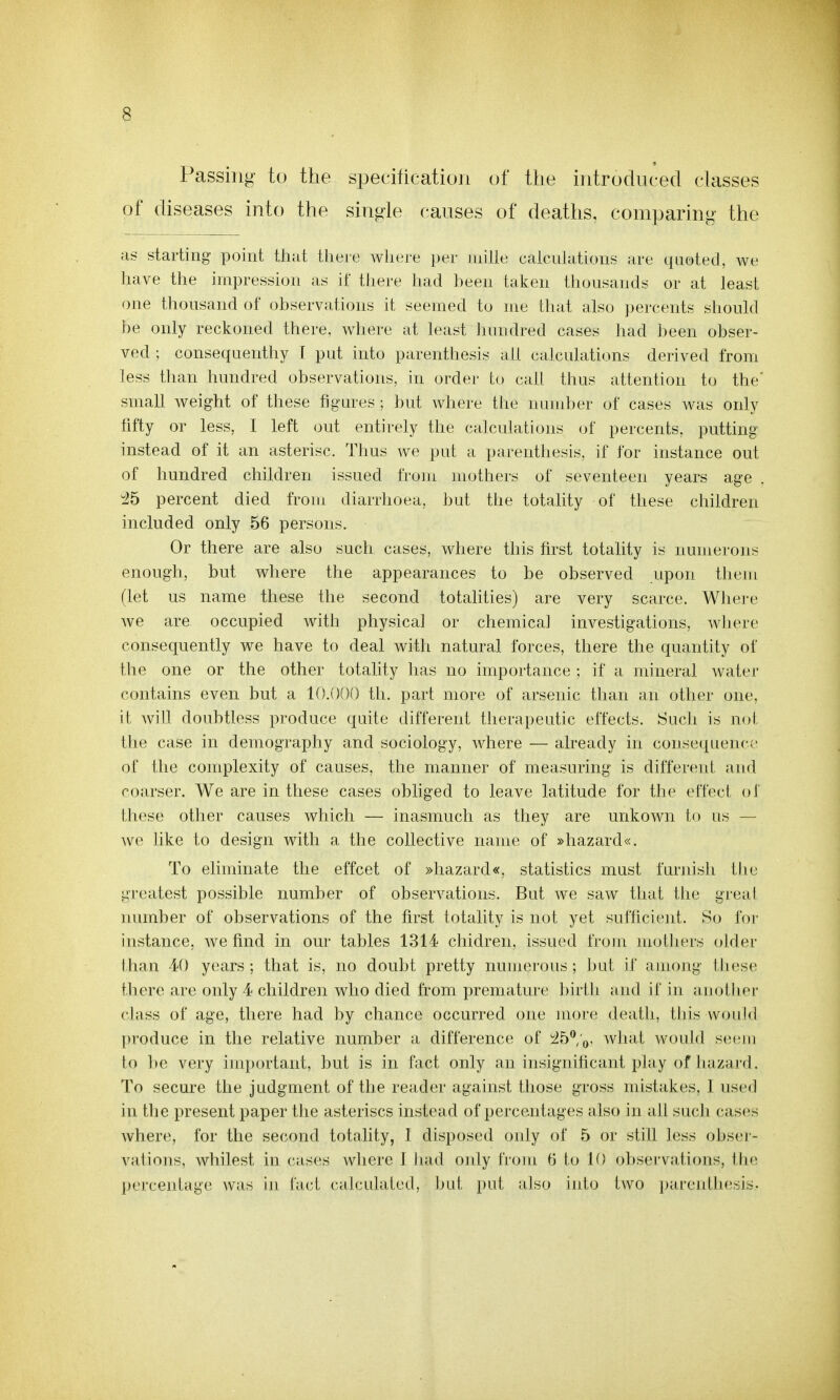 Passing to the specification of the introduced classes of diseases into the single causes of deaths, comparing the as starting point tiiat tliere wliere per mille calcnlations are quoted, we have the impression as if tlu-re liad been taken tlnjusands or at least one thousand of observations it seemed to me that also percents should be only reckoned there, where at least Junidred cases had lieen obser- ved ; conseqaenthy I put into parenthesis all calculations derived from less than hundred observations, in order to call thus attention to the' small weight of these figures ; but where the numljer of cases was only fifty or less, I left out entirely the calculations of percents. putting instead of it an asterisc. TJius we put a parenthesis, if for instance out of hundred children issued from mothers of seventeen years age 45 percent died froiu diarrhoea, but the totality of these children included only 56 persons. Or there are also such cases, where this first totality is numerous enough, but where the appearances to be observed upon tlu-m (let us name these the second totalities) are very scarce. WJiei-e we are occupied with physical or chemica] investigations, where consequently we have to deal with natural forces, there the quantity of the one or the other totality has no importance ; if a mineral water contains even but a 10.000 th. part more of arsenic than ;in other one, it will doubtless produce quite different therapeutic effects. Huch is not tlie case in demography and sociology, where — already in conse({uence of the complexity of causes, the manner of measuring is different and coarser. We are in these cases obliged to leave latitude for the effect of these other causes which — inasmuch as they are unkown to us — we like to design with a the collective name of »hazard«. To ehminate the effcet of »hazard«, statistics must furnish the greatest possible number of observations. But we saw that the greal number of observations of the first totality is not yet sufficient. So for instance, we find in our tables 1314 cliidren, issued from uiothers older than 40 years; that is, no doubt pretty numerous; but if auiong IJiese there are only 4 children who died from premature birtb and it in anotJier class of age, there had by chance occurred one more death, lliis would produce in the relative number a difference of ib^.Q. Avhat Avoiild seem to be very important, but is in fact only an insigiiilicant play of luizai'd. To secure the judgment of the reader against those gross mistakes, 1 used in the present paper the asteriscs instead of percentages also in all such cases where, for the second totality, I disposed only of 5 or still less obser- vations, whilest in cases where I had ordy from 6 to 10 oljservations, tlie percentage was in fad calculated, bul, pid, also into two pareidliesis.