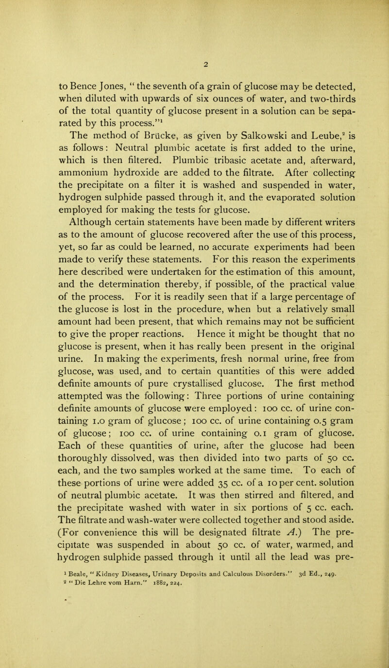 to Bence Jones,  the seventh of a grain of glucose may be detected, when diluted with upwards of six ounces of water, and two-thirds of the total quantity of glucose present in a solution can be sepa- rated by this process.1 The method of Briicke, as given by Salkowski and Leube,2 is as follows: Neutral plumbic acetate is first added to the urine, which is then filtered. Plumbic tribasic acetate and, afterward, ammonium hydroxide are added to the filtrate. After collecting the precipitate on a filter it is washed and suspended in water, hydrogen sulphide passed through it, and the evaporated solution employed for making the tests for glucose. Although certain statements have been made by different writers as to the amount of glucose recovered after the use of this process, yet, so far as could be learned, no accurate experiments had been made to verify these statements. For this reason the experiments here described were undertaken for the estimation of this amount, and the determination thereby, if possible, of the practical value of the process. For it is readily seen that if a large percentage of the glucose is lost in the procedure, when but a relatively small amount had been present, that which remains may not be sufficient to give the proper reactions. Hence it might be thought that no glucose is present, when it has really been present in the original urine. In making the experiments, fresh normal urine, free from glucose, was used, and to certain quantities of this were added definite amounts of pure crystallised glucose. The first method attempted was the following: Three portions of urine containing definite amounts of glucose were employed: 100 cc. of urine con- taining i.o gram of glucose; 100 cc. of urine containing 0.5 gram of glucose; 100 cc. of urine containing 0.1 gram of glucose. Each of these quantities of urine, after the glucose had been thoroughly dissolved, was then divided into two parts of 50 cc. each, and the two samples worked at the same time. To each of these portions of urine were added 35 cc. of a 10 per cent, solution of neutral plumbic acetate. It was then stirred and filtered, and the precipitate washed with water in six portions of 5 cc. each. The filtrate and wash-water were collected together and stood aside. (For convenience this will be designated filtrate A.) The pre- cipitate was suspended in about 50 cc. of water, warmed, and hydrogen sulphide passed through it until all the lead was pre- 1 Beale, Kidney Diseases, Urinary Deposits and Calculous Disorders. 3d Ed., 249. 2  Die Lehre vom Harn. 1882, 224.