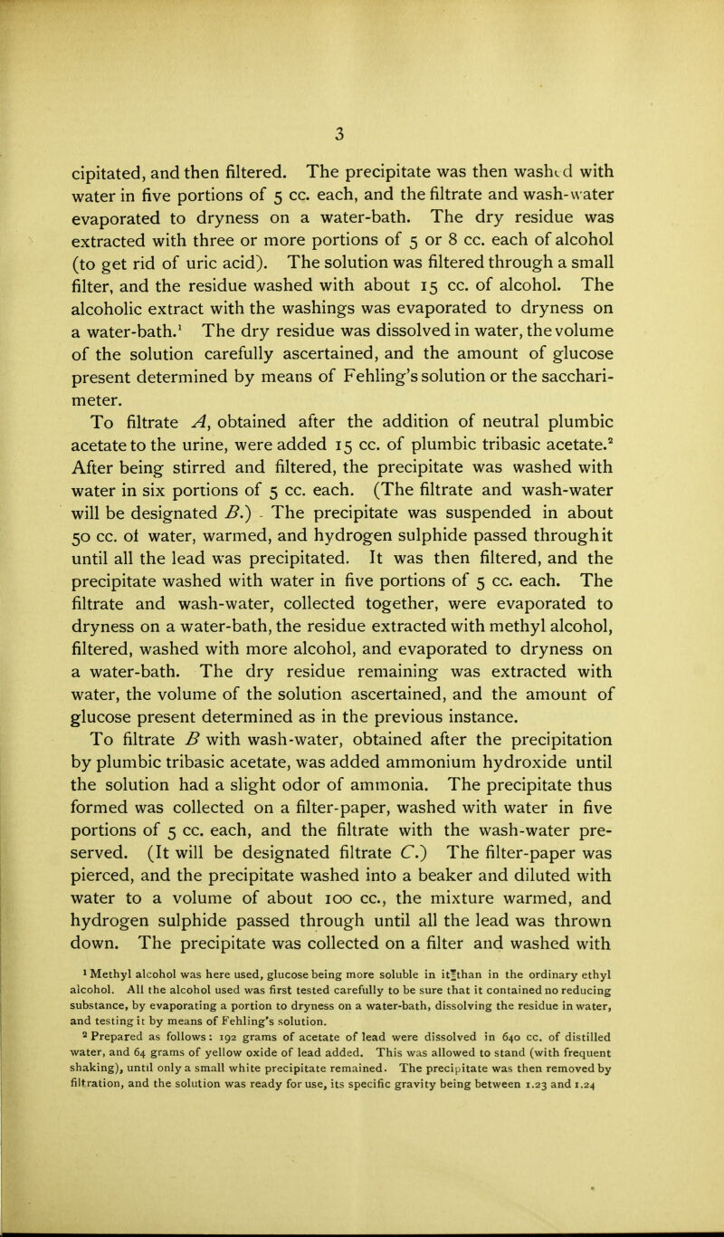 cipitated, and then filtered. The precipitate was then washc d with water in five portions of 5 cc. each, and the filtrate and wash-water evaporated to dryness on a water-bath. The dry residue was extracted with three or more portions of 5 or 8 cc. each of alcohol (to get rid of uric acid). The solution was filtered through a small filter, and the residue washed with about 15 cc. of alcohol. The alcoholic extract with the washings was evaporated to dryness on a water-bath.1 The dry residue was dissolved in water, the volume of the solution carefully ascertained, and the amount of glucose present determined by means of Fehling's solution or the sacchari- meter. To filtrate A, obtained after the addition of neutral plumbic acetate to the urine, were added 15 cc. of plumbic tribasic acetate.2 After being stirred and filtered, the precipitate was washed with water in six portions of 5 cc. each. (The filtrate and wash-water will be designated B.) - The precipitate was suspended in about 50 cc. ot water, warmed, and hydrogen sulphide passed through it until all the lead was precipitated. It was then filtered, and the precipitate washed with water in five portions of 5 cc. each. The filtrate and wash-water, collected together, were evaporated to dryness on a water-bath, the residue extracted with methyl alcohol, filtered, washed with more alcohol, and evaporated to dryness on a water-bath. The dry residue remaining was extracted with water, the volume of the solution ascertained, and the amount of glucose present determined as in the previous instance. To filtrate B with wash-water, obtained after the precipitation by plumbic tribasic acetate, was added ammonium hydroxide until the solution had a slight odor of ammonia. The precipitate thus formed was collected on a filter-paper, washed with water in five portions of 5 cc. each, and the filtrate with the wash-water pre- served. (It will be designated filtrate C) The filter-paper was pierced, and the precipitate washed into a beaker and diluted with water to a volume of about 100 cc, the mixture warmed, and hydrogen sulphide passed through until all the lead was thrown down. The precipitate was collected on a filter and washed with 1 Methyl alcohol was here used, glucose being more soluble in it'than in the ordinary ethyl alcohol. All the alcohol used was first tested carefully to be sure that it contained no reducing substance, by evaporating a portion to dryness on a water-bath, dissolving the residue in water, and testing it by means of Fehling's solution. 2 Prepared as follows: 192 grams of acetate of lead were dissolved in 640 cc. of distilled water, and 64 grams of yellow oxide of lead added. This was allowed to stand (with frequent shaking), until only a small white precipitate remained. The precipitate was then removed by filtration, and the solution was ready for use, its specific gravity being between 1.23 and 1.24