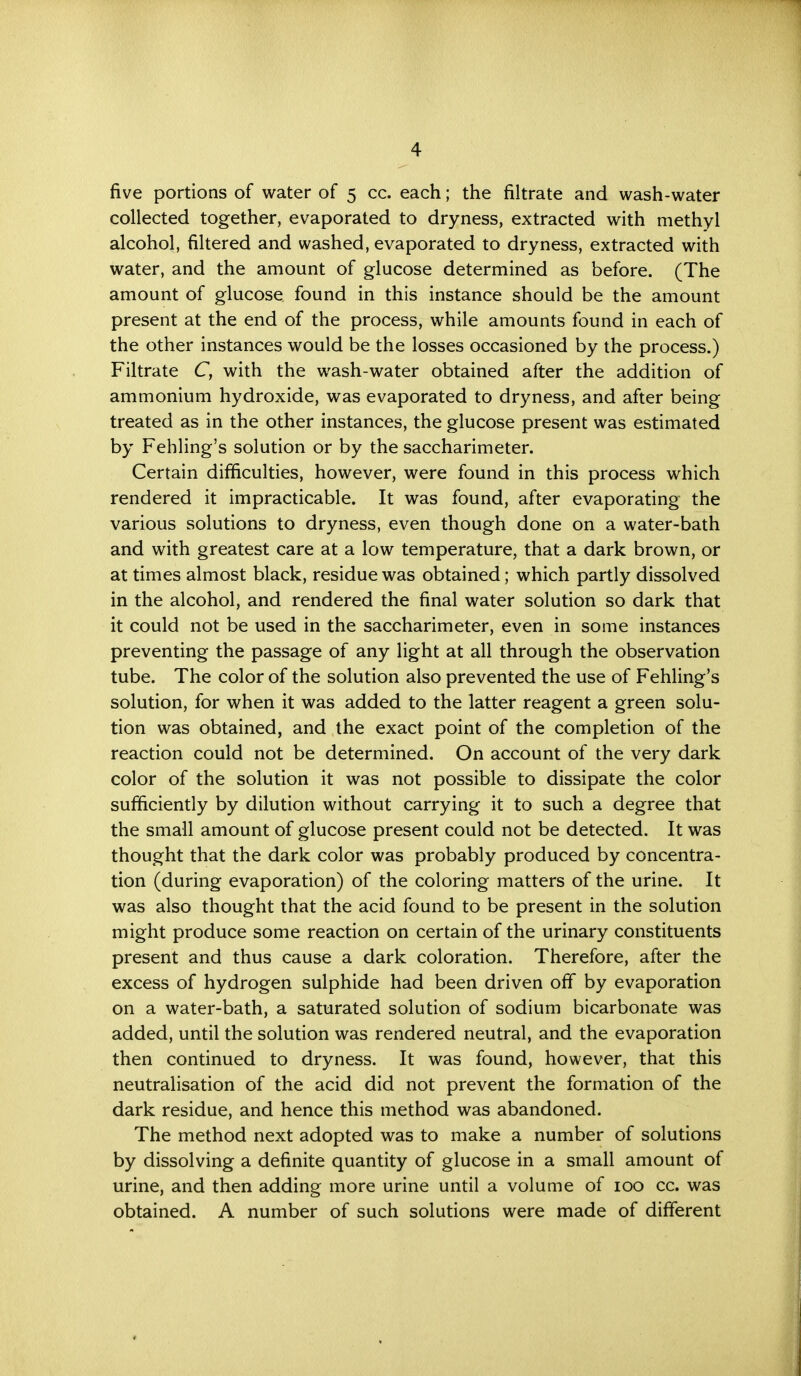 five portions of water of 5 cc. each; the filtrate and wash-water collected together, evaporated to dryness, extracted with methyl alcohol, filtered and washed, evaporated to dryness, extracted with water, and the amount of glucose determined as before. (The amount of glucose found in this instance should be the amount present at the end of the process, while amounts found in each of the other instances would be the losses occasioned by the process.) Filtrate C, with the wash-water obtained after the addition of ammonium hydroxide, was evaporated to dryness, and after being treated as in the other instances, the glucose present was estimated by Fehling's solution or by the saccharimeter. Certain difficulties, however, were found in this process which rendered it impracticable. It was found, after evaporating the various solutions to dryness, even though done on a water-bath and with greatest care at a low temperature, that a dark brown, or at times almost black, residue was obtained; which partly dissolved in the alcohol, and rendered the final water solution so dark that it could not be used in the saccharimeter, even in some instances preventing the passage of any light at all through the observation tube. The color of the solution also prevented the use of Fehling's solution, for when it was added to the latter reagent a green solu- tion was obtained, and the exact point of the completion of the reaction could not be determined. On account of the very dark color of the solution it was not possible to dissipate the color sufficiently by dilution without carrying it to such a degree that the small amount of glucose present could not be detected. It was thought that the dark color was probably produced by concentra- tion (during evaporation) of the coloring matters of the urine. It was also thought that the acid found to be present in the solution might produce some reaction on certain of the urinary constituents present and thus cause a dark coloration. Therefore, after the excess of hydrogen sulphide had been driven off by evaporation on a water-bath, a saturated solution of sodium bicarbonate was added, until the solution was rendered neutral, and the evaporation then continued to dryness. It was found, however, that this neutralisation of the acid did not prevent the formation of the dark residue, and hence this method was abandoned. The method next adopted was to make a number of solutions by dissolving a definite quantity of glucose in a small amount of urine, and then adding more urine until a volume of 100 cc. was obtained. A number of such solutions were made of different