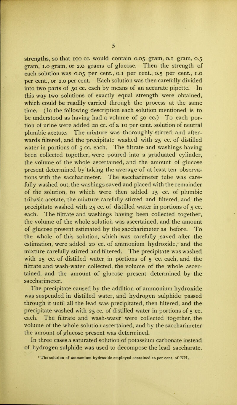 strengths, so that 100 cc. would contain 0.05 gram, 0.1 gram, 0.5 gram, 1.0 gram, or 2.0 grams of glucose. Then the strength of each solution was 0.05 per cent., 0.1 per cent., 0.5 per cent, 1.0 per cent,, or 2.0 per cent. Each solution was then carefully divided into two parts of 50 cc. each by means of an accurate pipette. In this way two solutions of exactly equal strength were obtained, which could be readily carried through the process at the same time. (In the following description each solution mentioned is to be understood as having had a volume of 50 cc.) To each por- tion of urine were added 20 cc. of a 10 per cent, solution of neutral plumbic acetate. The mixture was thoroughly stirred and after- wards filtered, and the precipitate washed with 25 cc. of distilled water in portions of 5 cc. each. The filtrate and washings having been collected together, were poured into a graduated cylinder, the volume of the whole ascertained, and the amount of glucose present determined by taking the average of at least ten observa- tions with the saccharimeter. The saccharimeter tube was care- fully washed out, the washings saved and placed with the remainder of the solution, to which were then added 15 cc. of plumbic tribasic acetate, the mixture carefully stirred and filtered, and the precipitate washed with 25 cc. of distilled water in portions of 5 cc. each. The filtrate and washings having been collected together, the volume of the whole solution was ascertained, and the amount of glucose present estimated by the saccharimeter as before. To the whole of this solution, which was carefully saved after the estimation, were added 20 cc. of ammonium hydroxide,1 and the mixture carefully stirred and filtered. The precipitate was washed with 25 cc. of distilled water in portions of 5 cc. each, and the filtrate and wash-water collected, the volume of the whole ascer- tained, and the amount of glucose present determined by the saccharimeter. The precipitate caused by the addition of ammonium hydroxide was suspended in distilled water, and hydrogen sulphide passed through it until all the lead was precipitated, then filtered, and the precipitate washed with 25 cc. of distilled water in portions of 5 cc. each. The filtrate and wash-water were collected together, the volume of the whole solution ascertained, and by the saccharimeter the amount of glucose present was determined. In three cases a saturated solution of potassium carbonate instead of hydrogen sulphide was used to decompose the lead saccharate. 1 The solution of ammonium hydroxide employed contained 10 per cent, of NH8.