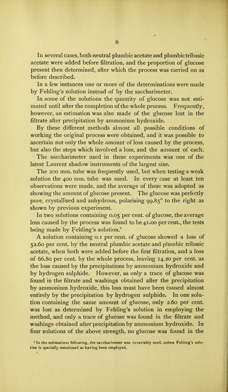 In several cases, both neutral plumbic acetate and plumbic tribasic acetate were added before filtration, and the proportion of glucose present then determined, after which the process was carried on as before described. In a few instances one or more of the determinations were made by Fehling's solution instead of by the saccharimeter. In some of the solutions the quantity of glucose was not esti- mated until after the completion of the whole process. Frequently, however, an estimation was also made of the glucose lost in the nitrate after precipitation by ammonium hydroxide. By these different methods almost all possible conditions of working the original process were obtained, and it was possible to ascertain not only the whole amount of loss caused by the process, but also the steps which involved a loss, and the amount of each. The saccharimeter used in these experiments was one of the latest Laurent shadow instruments of the largest size. The 200 mm. tube was frequently used, but when testing a weak solution the 400 mm. tube was used. In every case at least ten observations were made, and the average of these was adopted as showing the amount of glucose present. The glucose was perfectly pure, crystallised and anhydrous, polarising 99.850 to the right as shown by previous experiment. In two solutions containing 0.05 per cent, of glucose, the average loss caused by the process was found to be41.00 percent., the tests being made by Fehling's solution.1 A solution containing 0.1 per cent, of glucose showed a loss of 52.60 per cent, by the neutral plumbic acetate and plumbic tribasic acetate, when both were added before the first filtration, and a loss of 66.80 per cent, by the whole process, leaving 14.20 per cent, as the loss caused by the precipitations by ammonium hydroxide and by hydrogen sulphide. However, as only a trace of glucose was found in the filtrate and washings obtained after the precipitation by ammonium hydroxide, this loss must have been caused almost entirely by the precipitation by hydrogen sulphide. In one solu- tion containing the same amount of glucose, only 2.60 per cent, was lost as determined by Fehling's solution in employing the method, and only a trace of glucose was found in the filtrate and washings obtained after precipitation by ammonium hydroxide. In four solutions of the above strength, no glucose was found in the 1 In the estimations following, the saccharimeter was invariably used, unless Fehling's solu- tion is specially mentioned as having been employed.