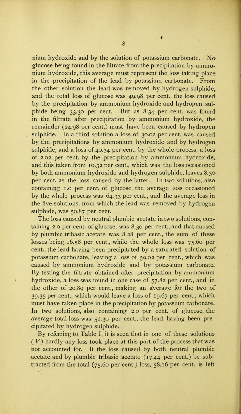 nium hydroxide and by the solution of potassium carbonate. No glucose being found in the filtrate from the precipitation by ammo- nium hydroxide, this average must represent the loss taking place in the precipitation of the lead by potassium carbonate. From the other solution the lead was removed by hydrogen sulphide, and the total loss of glucose was 49.98 per cent, the loss caused by the precipitation by ammonium hydroxide and hydrogen sul- phide being 33.30 per cent. But as 8.34 per cent, was found in the filtrate after precipitation by ammonium hydroxide, the remainder (24.98 per cent.) must have been caused by hydrogen sulphide. In a third solution a loss of 30.02 per cent, was caused by the precipitations by ammonium hydroxide and by hydrogen sulphide, and a loss of 40.34 per cent, by the whole process, a loss of 2.02 per cent, by the precipitation by ammonium hydroxide, and this taken from 10.32 per cent., which was the loss occasioned by both ammonium hydroxide and hydrogen sulphide, leaves 8.30 per cent, as the loss caused by the latter. In two solutions, also containing 1.0 per cent, of glucose, the average loss occasioned by the whole process was 64.33 Per cent., and the average loss in the five solutions, from which the lead was removed by hydrogen sulphide, was 50.87 per cent. The loss caused by neutral plumbic acetate in two solutions, con- taining 2.0 per cent, of glucose, was 8.30 per cent., and that caused by plumbic tribasic acetate was 8.28 per cent., the sum of these losses being 16.58 per cent., while the whole loss was 75.60 per cent., the lead having been precipitated by a saturated solution of potassium carbonate, leaving a loss of 59.02 per cent., which was caused by ammonium hydroxide and by potassium carbonate. By testing the filtrate obtained after precipitation by ammonium hydroxide, a loss was found in one case of 57.82 per cent, and in the other of 20.89 Per cent., making an average for the two of 39.35 per cent, which would leave a loss of 19.67 per cent., which must have taken place in the precipitation by p.otassium carbonate. In two solutions, also containing 2.0 per cent, of glucose, the average total loss was 52.30 per cent., the lead having been pre- cipitated by hydrogen sulphide. By referring to Table I, it is seen that in one of these solutions ( V) hardly any loss took place at this part of the process that was not accounted for. If the loss caused by both neutral plumbic acetate and by plumbic tribasic acetate (17.44 Per cent.) be sub- tracted from the total (75.60 per cent.) loss, 58.16 per cent, is left