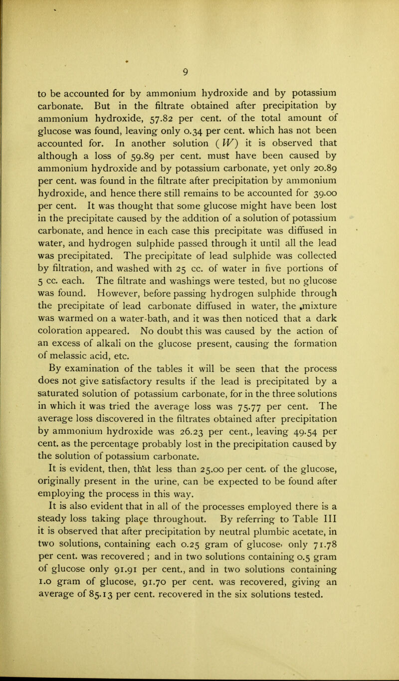 to be accounted for by ammonium hydroxide and by potassium carbonate. But in the filtrate obtained after precipitation by ammonium hydroxide, 57.82 per cent, of the total amount of glucose was found, leaving only 0.34 per cent, which has not been accounted for. In another solution ( W) it is observed that although a loss of 59.89 per cent, must have been caused by ammonium hydroxide and by potassium carbonate, yet only 20.89 per cent, was found in the filtrate after precipitation by ammonium hydroxide, and hence there still remains to be accounted for 39.00 per cent. It was thought that some glucose might have been lost in the precipitate caused by the addition of a solution of potassium carbonate, and hence in each case this precipitate was diffused in water, and hydrogen sulphide passed through it until all the lead was precipitated. The precipitate of lead sulphide was collected by filtration, and washed with 25 cc. of water in five portions of 5 cc. each. The filtrate and washings were tested, but no glucose was found. However, before passing hydrogen sulphide through the precipitate of lead carbonate diffused in water, the .mixture was warmed on a water-bath, and it was then noticed that a dark coloration appeared. No doubt this was caused by the action of an excess of alkali on the glucose present, causing the formation of melassic acid, etc. By examination of the tables it will be seen that the process does not give satisfactory results if the lead is precipitated by a saturated solution of potassium carbonate, for in the three solutions in which it was tried the average loss was 75.77 per cent. The average loss discovered in the filtrates obtained after precipitation by ammonium hydroxide was 26.23 per cent., leaving 49.54 per cent, as the percentage probably lost in the precipitation caused by the solution of potassium carbonate. It is evident, then, that less than 25.00 per cent, of the glucose, originally present in the urine, can be expected to be found after employing the process in this way. It is also evident that in all of the processes employed there is a steady loss taking place throughout. By referring to Table III it is observed that after precipitation by neutral plumbic acetate, in two solutions, containing each 0.25 gram of glucose, only 71.78 per cent, was recovered ; and in two solutions containing 0.5 gram of glucose only 91.91 per cent., and in two solutions containing 1.0 gram of glucose, 91.70 per cent, was recovered, giving an average of 85.13 per cent, recovered in the six solutions tested.