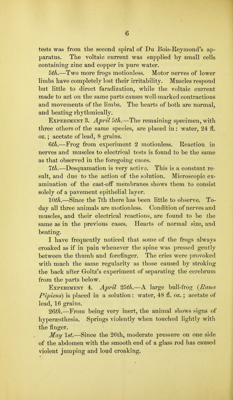 tests was from the second spiral of Du Bois-Reymond's ap- paratus. The voltaic current was supplied by small cells containing zinc and copper in pure water. 5th.—Two more frogs motionless. Motor nerves of lower limbs have completely lost their irritability. Muscles respond but little to direct faradization, while the voltaic current made to act on the same parts causes well-marked contractions and movements of the limbs. The hearts of both are normal, and beating rhythmically. Experiment 3. April 5th.—The remaining specimen, with three others of the same species, are placed in: water, 24 fl. oz.; acetate of lead, 8 grains. 6th.—Frog from experiment 2 motionless. Reaction in nerves and muscles to electrical tests is found to be the same as that observed in the foregoing cases. 7th.—Desquamation is very active. This is a constant re- sult, and due to the action of the solution. Microscopic ex- amination of the cast-off membranes shows them to consist solely of a pavement epithelial layer. 10th.—Since the 7th there has been little to observe. To- day all three animals are motionless. Condition of nerves and muscles, and their electrical reactions, are found to be the same as in the previous cases. Hearts of normal size, and beating. I have frequently noticed that some of the frogs always croaked as if in pain whenever the spine was pressed gently between the thumb and forefinger. The cries were provoked with much the same regularity as those caused by stroking the back after Goltz's experiment of separating the cerebrum from the parts below. Experiment 4. April 25th.—A large bull-frog (Eana Pipiens) is placed in a solution: water, 48 fl. oz.; acetate of lead, 16 grains. 26th.—From being very inert, the animal shows signs of hyperesthesia. Springs violently when touched lightly with the finger. May 1st.—Since the 26th, moderate pressure on one side of the abdomen with the smooth end of a glass rod has caused violent jumping and loud croaking,