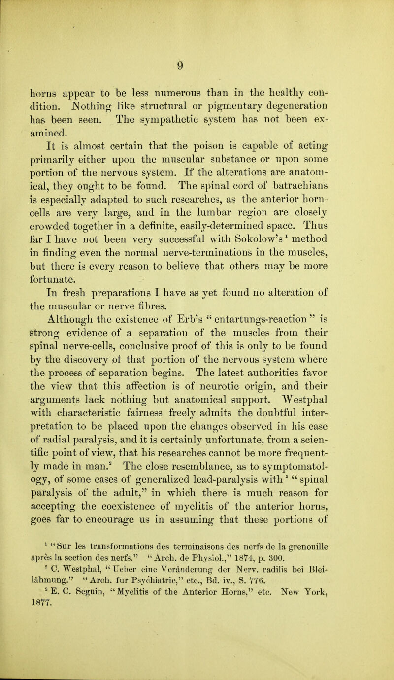 horns appear to be less numerous than in the healthy con- dition. Nothing like structural or pigmentary degeneration has been seen. The sympathetic system has not been ex- amined. It is almost certain that the poison is capable of acting primarily either upon the muscular substance or upon some portion of the nervous system. If the alterations are anatom- ical, they ought to be found. The spinal cord of batrachians is especially adapted to such researches, as the anterior horn- cells are very large, and in the lumbar region are closely crowded together in a definite, easily-determined space. Thus far I have not been very successful with Sokolow's 1 method in finding even the normal nerve-terminations in the muscles, but there is every reason to believe that others may be more fortunate. In fresh preparations I have as yet found no alteration of the muscular or nerve fibres. Although the existence of Erb's  entartungs-reaction  is strong evidence of a separation of the muscles from their spinal nerve-cells, conclusive proof of this is only to be found by the discovery ol that portion of the nervous system where the process of separation begins. The latest authorities favor the view that this affection is of neurotic origin, and their arguments lack nothing but anatomical support. Westphal with characteristic fairness freely admits the doubtful inter- pretation to be placed upon the changes observed in his case of radial paralysis, and it is certainly unfortunate, from a scien- tific point of view, that his researches cannot be more frequent- ly made in man.2 The close resemblance, as to symptomatol- ogy, of some cases of generalized lead-paralysis with 3  spinal paralysis of the adult, in which there is much reason for accepting the coexistence of myelitis of the anterior horns, goes far to encourage us in assuming that these portions of 1 Sur les transformations des terminaisons des nerfs de la grenouille apres la section des nerfs. Arch, de Physiol., 1874, p. 300. 2 0. Westphal,  Ueber eine Veranderung der Nerv. radilis bei Blei- lahmung. Arch, fur Psychiatric, etc., Bd. iv., S. 776. 3 E. 0. Seguin, Myelitis of the Anterior Horns, etc. New York, 1877.
