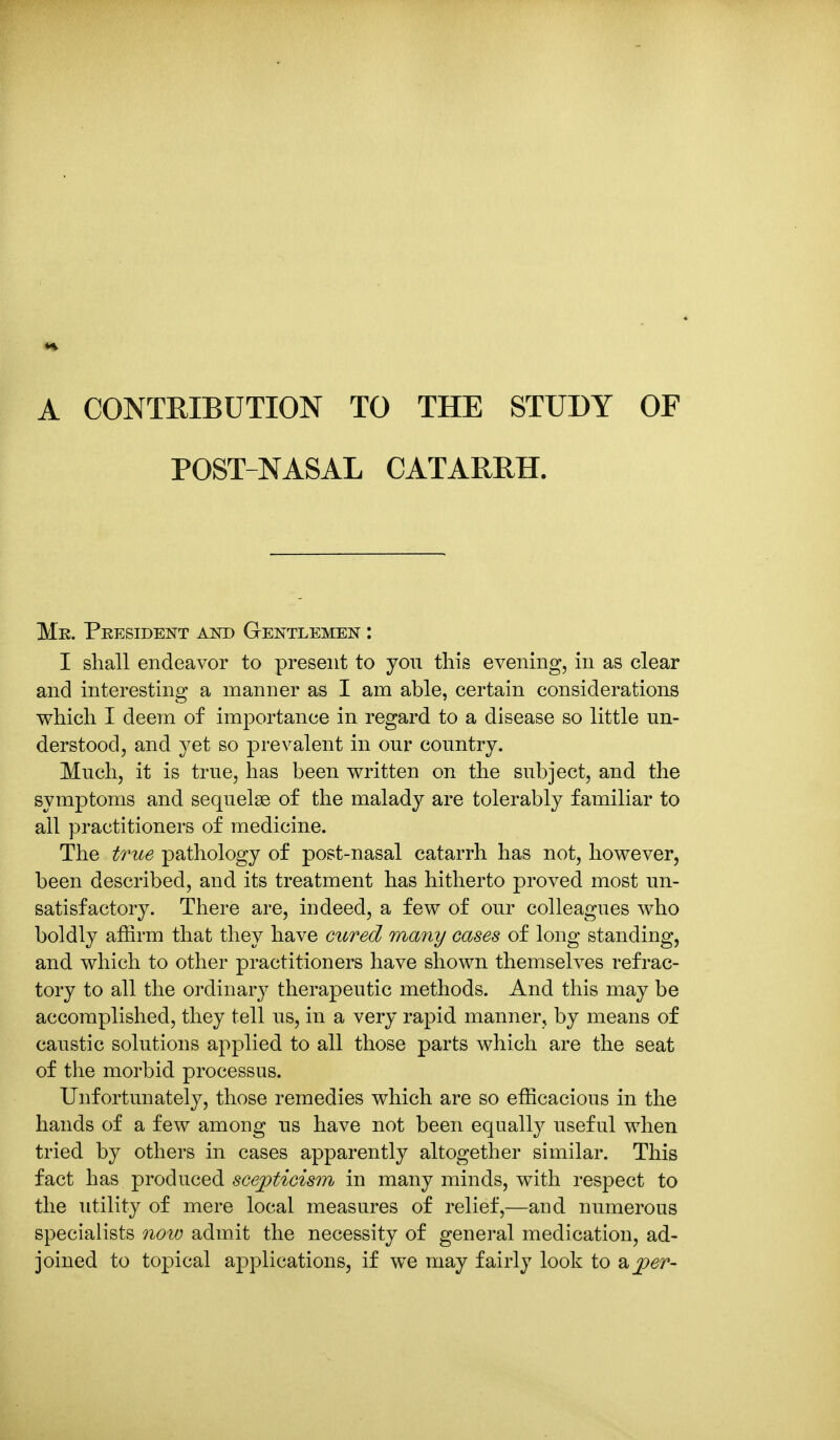 POST-NASAL CATARRH. Me. President and Gentlemen : I shall endeavor to present to you this evening, in as clear and interesting a manner as I am able, certain considerations which I deem of importance in regard to a disease so little un- derstood, and yet so prevalent in our country. Much, it is true, has been written on the subject, and the symptoms and sequelae of the malady are tolerably familiar to all practitioners of medicine. The true pathology of post-nasal catarrh has not, however, been described, and its treatment has hitherto proved most un- satisfactory. There are, indeed, a few of our colleagues who boldly affirm that they have cxired mmiy cases of long standing, and which to other practitioners have shown themselves refrac- tory to all the ordinary therapeutic methods. And this may be accomplished, they tell us, in a very rapid manner, by means of caustic solutions applied to all those parts which are the seat of the morbid processus. Unfortunately, those remedies which are so efficacious in the hands of a few among us have not been equally useful when tried by others in cases apparently altogether similar. This fact has produced scepticism in many minds, with respect to the utility of mere local measures of relief,—and numerous specialists noio admit the necessity of general medication, ad- joined to topical applications, if we may fairly look to a per-