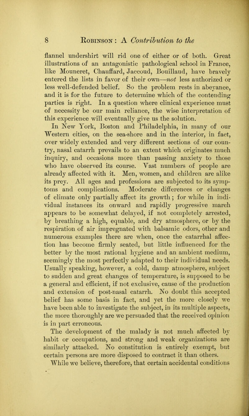 flannel undershirt will rid one of either or of both. Great illustrations of an antagonistic pathological school in France, like Mouneret, Chauffard, Jaccoud, Bouillaud, have bravely entered the lists in favor of their own—not less authorized or less well-defended belief. So the problem rests in abeyance, and it is for the future to determine which of the contendino^ parties is right. In a question where clinical experience must of necessity be our main reliance, the wise interpretation of this experience will eventually give us the solution. In ISTew York, Boston and Philadelphia, in many of our Western cities, on the sea-shore and in the interior, in fact, over widely extended and very different sections of our coun- try, nasal catarrh prevails to an extent which originates much inquiry, and occasions more than passing anxiety to those who have observed its course. Yast numbers of people are already affected with it. Men, women, and children are alike its prey. All ages and professions are subjected to its symp- toms and complications. Moderate differences or changes of climate only partially affect its growth; for while in indi- vidual instances its onward and rapidly progressive march appears to be somewhat delayed, if not completely arrested, by breathing a high, equable, and dry atmosphere, or by the respiration of air impregnated with balsamic odors, other and numerous examples there are when, once the catarrhal affec- tion has become firmly seated, but little influenced for the better by the most rational hygiene and an ambient medium, seemingly the most perfectly adapted to their individual needs. Usually speaking, however, a cold, damp atmosphere, subject to sudden and great changes of temperature, is supposed to be a general and efficient, if not exclusive, cause of the production and extension of post-nasal catarrh. No doubt this accepted belief has some basis in fact, and yet the more closely we have been able to investigate the subject, in its multiple aspects, the more thoroughly are we persuaded that the received opinion is in part erroneous. The development of the malady is not much affected by habit or occupations, and strong and weak organizations are similarly attacked. No constitution is entirely exempt, but certain persons are more disposed to contract it than others. While we believe, therefore, that certain accidental conditions