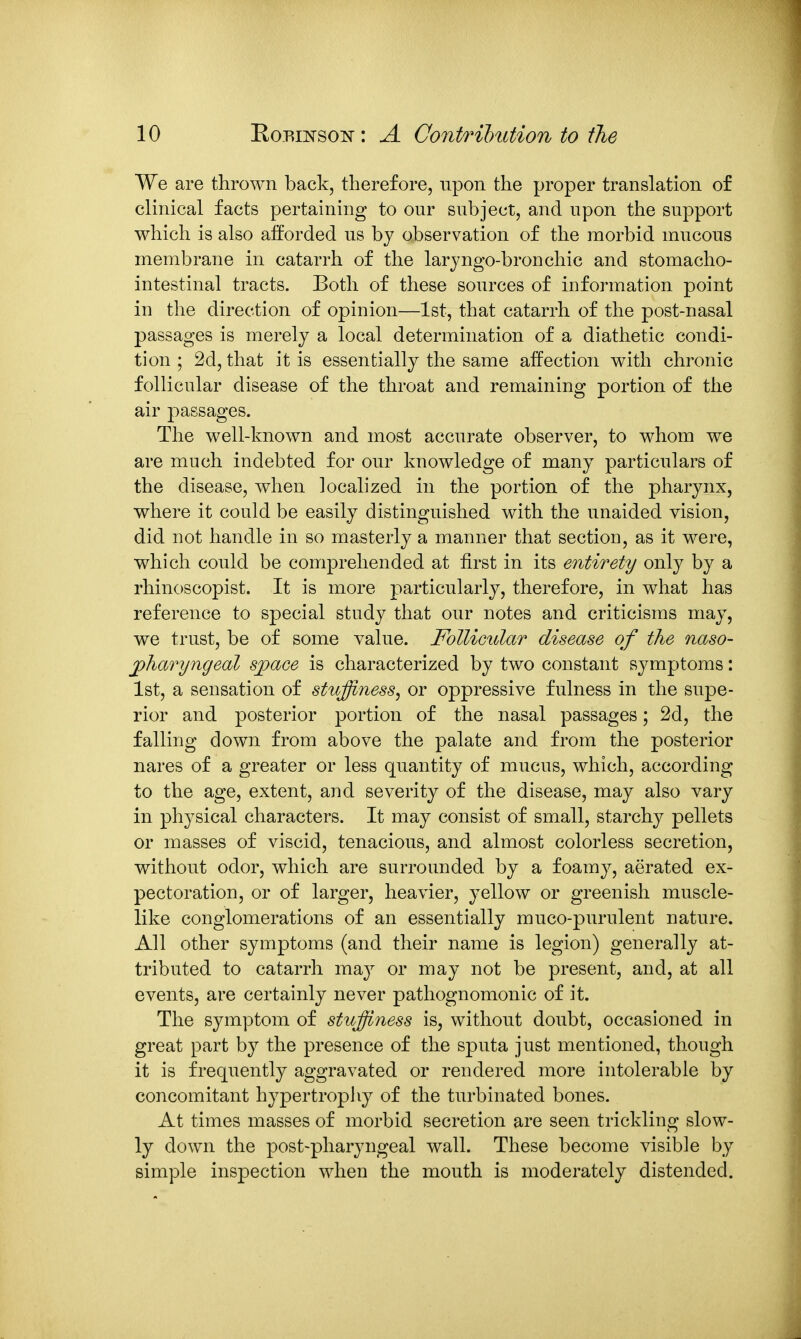 We are thrown back, therefore, upon the proper translation of clinical facts pertaining to our subject, and upon the support which is also afforded us by observation of the morbid mucous membrane in catarrh of the laryngo-bronchic and stomacho- intestinal tracts. Both of these sources of information point in the direction of opinion—1st, that catarrh of the post-nasal passages is merely a local determination of a diathetic condi- tion ; 2d, that it is essentially the same affection with chronic follicular disease of the throat and remaining portion of the air passages. The well-known and most accurate observer, to whom we are much indebted for our knowledge of many particulars of the disease, when localized in the portion of the pharynx, where it could be easily distinguished with the unaided vision, did not handle in so masterly a manner that section, as it were, which could be comprehended at first in its entirety only by a rhinoscopist. It is more particularly, therefore, in what has reference to special study that our notes and criticisms may, we trust, be of some value. FoUicidar disease of the naso- jphafyngeal sjpace is characterized by two constant symptoms: 1st, a sensation of stuffiness, or oppressive fulness in the supe- rior and posterior portion of the nasal passages; 2d, the falling down from above the palate and from the posterior nares of a greater or less quantity of mucus, which, according to the age, extent, and severity of the disease, may also vary in physical characters. It may consist of small, starchy pellets or masses of viscid, tenacious, and almost colorless secretion, without odor, which are surrounded by a foamy, aerated ex- pectoration, or of larger, heavier, yellow or greenish muscle- like conglomerations of an essentially muco-purulent nature. All other symptoms (and their name is legion) generally at- tributed to catarrh may or may not be present, and, at all events, are certainly never pathognomonic of it. The symptom of stuffiness is, without doubt, occasioned in great part by the presence of the sputa just mentioned, though it is frequently aggravated or rendered more intolerable by concomitant hypertrophy of the turbinated bones. At times masses of morbid secretion are seen trickling slow- ly down the post-pharyngeal wall. These become visible by simple inspection when the mouth is moderately distended.