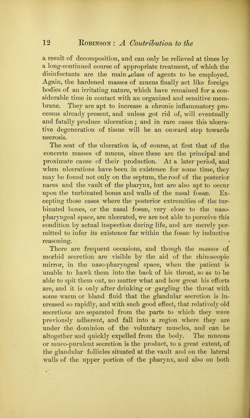 a result of decomposition, and can only be relieved at times by a lon^-continued course of appropriate treatment, of which the disinfectants are the main ^class of agents to be employed. Again, the hardened masses of mucus finally act like foreign bodies of an irritating nature, which have remained for a con- siderable time in contact with an organized and sensitive mem- brane. They are apt to increase a chronic inflammatory pro- cessus already present, and unless got rid of, will eventually and fatally produce ulceration ; and in rare cases this ulcera- tive degeneration of tissue will be an onward step towards necrosis. The seat of the ulceration is, of course, at first that of the concrete masses of mucus, since these are the principal and proximate cause of their production. At a later period, and when ulcerations have been in existence for some time, they may be found not only on the septum, the roof of the posterior nares and the vault of the pharynx, but are also apt to occur upon the turbinated bones and walls of the nasal fossse. Ex- cepting those cases where the posterior extremities of the tur- binated bones, or the nasal fossae, very close to the naso- pharyngeal space, are ulcerated, we are not able to perceive this condition by actual inspection during life, and are merely per- mitted to infer its existence far within the fossae by inductive reasoning. There are frequent occasions, and though the masses of morbid secretion are visible by the aid of the rhinoscopic mirror, in the naso-pharyngeal space, when the patient is unable to hawk them into the back of his throat, so as to be able to spit them out, no matter what and how great his efforts are, and it is only after drinking or gargling the throat with some warm or bland fiuid that the glandular secretion is in- creased so rapidly, and with such good effect, that relatively old secretions are separated from the parts to which they were previously adherent, and fall into a region where they are under the dominion of the voluntary muscles, and can be altogether and quickly expelled from the body. The mucous or muco-purulent secretion is the product, to a great extent, of the glandular follicles situated at the vault and on the lateral walls of the npper portion of the pharynx, and also on both