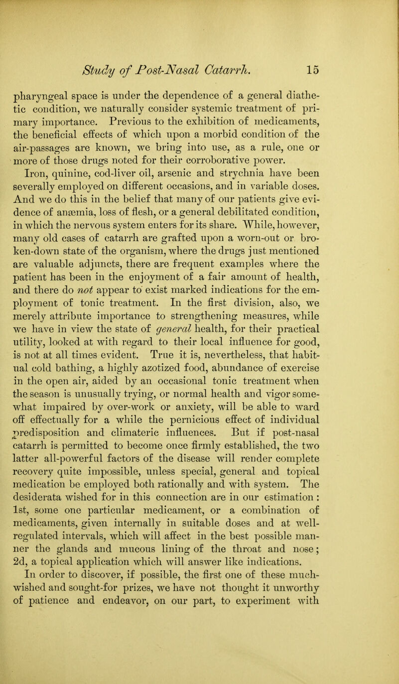 pharyngeal space is under the dependence of a general diathe- tic condition, we naturally consider systemic treatment of pri- mary importance. Previous to the exhibition of medicaments, the beneficial effects of which upon a morbid condition of the air-passages are known, we bring into use, as a rule, one or more of those drugs noted for their corroborative power. Iron, quinine, cod-liver oil, arsenic and strychnia have been severally employed on different occasions, and in variable doses. And we do this in the belief that many of our patients give evi- dence of ansemia, loss of flesh, or a general debilitated condition, in which the nervous system enters for its share. While, however, many old cases of catarrh are grafted upon a worn-out or bro- ken-down state of the organism, where the drugs just mentioned are valuable adjuncts, there are frequent examples where the patient has been in the enjoyment of a fair amoimt of health, and there do not appear to exist marked indications for the em- ployment of tonic treatment. In the first division, also, we merely attribute importance to strengthening measures, while we have in view the state of general health, for their practical utility, looked at with regard to their local influence for good, is not at all times evident. True it is, nevertheless, that habit- ual cold bathing, a highly azotized food, abundance of exercise in the open air, aided by an occasional tonic treatment when the season is unusually trying, or normal health and vigor some- what impaired by over-work or anxiety, will be able to ward off effectually for a while the pernicious effect of individual predisposition and climateric influences. But if post-nasal catarrh is permitted to become once firmly established, the two latter all-powerful factors of the disease will render complete recovery quite impossible, unless special, general and topical medication be employed both rationally and with system. The desiderata wished for in this connection are in our estimation : 1st, some one particular medicament, or a combination of medicaments, given internally in suitable doses and at well- regulated intervals, which will affect in the best possible man- ner the glands and mucous lining of the throat and nose; 2d, a topical application which will answer like indications. In order to discover, if possible, the first one of these much- wished and sought-for prizes, we have not thought it unworthy of patience and endeavor, on our part, to experiment with