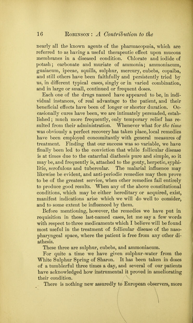 nearly all the known agents of the pharmacopoeia, which are referred to as having a useful therapeutic effect upon mucous membranes in a diseased condition. Chlorate and iodide of potash; carbonate and muriate of ammonia; ammoniacum, guaiacum, ipecac, squills, sulphur, mercury, cubebs, copaiba, and still others have been faithfully and persistently tried by us, in different typical cases, singly or in varied combination, and in large or small, continued or frequent doses. Each one of the drugs named have appeared to be, in indi- vidual instances, of real advantage to the patient, and their beneficial effects have been of longer or shorter duration. Oc- casionally cures have been, we are intimately persuaded, estab- lished ; much more frequently, only temporary relief has re- sulted from their administration. Whenever what for the time was obviously a perfect recovery has taken place, local remedies have been employed concomitantly with general measures of treatment. Finding that our success was so variable, we have finally been led to the conviction that while follicular disease is at times due to the catarrhal diathesis pure and simple, so it may be, and frequently is, attached to the gouty, herpetic, syphi- litic, scrofulous and tubercular. The malarial influence may likewise be evident, and anti-periodic remedies may then prove to be of the greatest service, when other remedies fail entirely to produce good results. When any of the above constitutional conditions, which may be either hereditary or acquired, exist, manifest indications arise which we will do well to consider, and to some extent be influenced by them. Before mentioning, however, the remedies we have put in requisition in these last-named cases, let me say a few words with respect to three medicaments which I believe will be found most useful in the treatment of follicular disease of the naso- pharyngeal space, where the patient is free from any other di- athesis. These three are sulphur, cubebs, and ammoniacum. For quite a time we have given sulphur-water from the White Sulphur Spring of Sharon. It has been taken in doses of a tumblerful three times a day, and several of our patients have acknowledged how instrumental it proved in ameliorating their condition. There is nothing new assuredly to European observers, more ! \ \