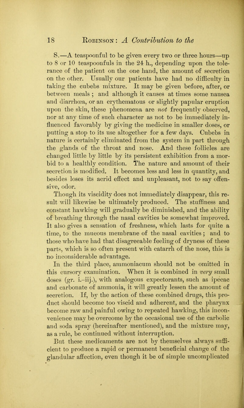 S.—A teaspoonful to be given every two or three hours—up to 8 or 10 teaspoonfuls in the 24 h., depending upon the tole- rance of the patient on the one hand, the amount of secretion on the other. Usually our patients have had no difficulty in taking the cubebs mixture. It may be given before, after, or between meals ; and although it causes at times some nausea and diarrhoea, or an erj^thematous or slightly papular eruption upon the skin, these phenomena are 7iot frequently observed, nor at any time of such character as not to be immediately in- fluenced favorably by giving the medicine in smaller doses, or putting a stop to its use altogether for a few days. Cubebs in nature is certainly eliminated from the system in part through the glands of the throat and nose. And these follicles are changed little by little by its persistent exhibition from a mor- bid to a healthly condition. The nature and amount of their secretion is modified. It becomes less and less in quantity, and besides loses its acrid effect and unpleasant, not to say oflFen- sive, odor. Though its viscidity does not immediately disappear, this re- sult will likewise be ultimately produced. The stuffiness and constant hawking will gradually be diminished, and the ability of breathing through the nasal cavities be somewhat improved. It also gives a sensation of freshness, which lasts for quite a time, to the mucous membrane of the nasal cavities; and to those who have had that disagreeable feeling of dryness of these parts, which is so often present with catarrh of the nose, this is no inconsiderable advantage. In the third place, ammoniacum should not be omitted in this cursory examination. When it is combined in very small doses (gr. i.-iij-)? with analogous expectorants, such as ipecac and carbonate of ammonia, it will greatly lessen the amount of secretion. If, by the action of these combined drugs, this pro- duct should become too viscid and adherent, and the pharynx become raw and painful owing to repeated hawking, this incon- venience may be overcome by the occasional use of the carbolic and soda spray (hereinafter mentioned), and the mixture may, as a rule, be continued without interruption. But these medicaments are not by themselves always suffi- cient to produce a rapid or permanent beneficial change of the glandular affection, even though it be of simple uncomplicated