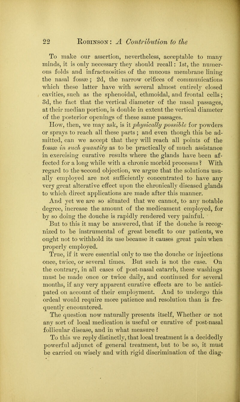 To make our assertion, nevertheless, acceptable to many minds, it is only necessary they should recall: 1st, the numer- ous folds and infractuosities of the mucous membrane lininsf the nasal fossae ; 2d, the narrow orifices of communications which these latter have with several almost entirelj^ closed cavities, such as the sphenoidal, ethmoidal, and frontal cells; 8d, the fact that the vertical diameter of the nasal passages, at their median portion, is double in extent the vertical diameter of the posterior openings of these same passages. How, then, we may ask, is it physically possible for powders or sprays to reach all these parts ; and even though this be ad- mitted, can we accept that they will reach all points of the fossae in such quantity as to be practically of much assistance in exercising curative results where the glands have been af- fected for a long while with a chronic morbid processus ? With regard to the second objection, we argue that the solutions usu- ally employed are not sufficiently concentrated to have any very great alterative effect upon the chronically diseased glands to which direct applications are made after this manner. And yet we are so situated that we cannot, to any notable degree, increase the amount of the medicament employed, for by so doing the douche is rapidly rendered very painful. But to this it may be answered, that if the douche is recog- nized to be instrumental of great benefit to our patients, we ought not to withhold its use because it causes great pain when properly employed. True, if it were essential only to use the douche or injections once, twice, or several times. But such is not the case. On the contrary, in all cases of post-nasal catarrh, these washings must be made once or twice daily, and continued for several months, if any very apparent curative effects are to be antici- pated on account of their employment. And to undergo this ordeal would require more patience and resolution than is fre- quently encountered. The question now naturally presents itself, Whether or not any sort of local medication is useful or curative of post-nasal follicular disease, and in what measure ? To this we reply distinctly, that local treatment is a decidedly powerful adjunct of general treatment, but to be so, it must be carried on wisely and with rigid discrimination of the diag-