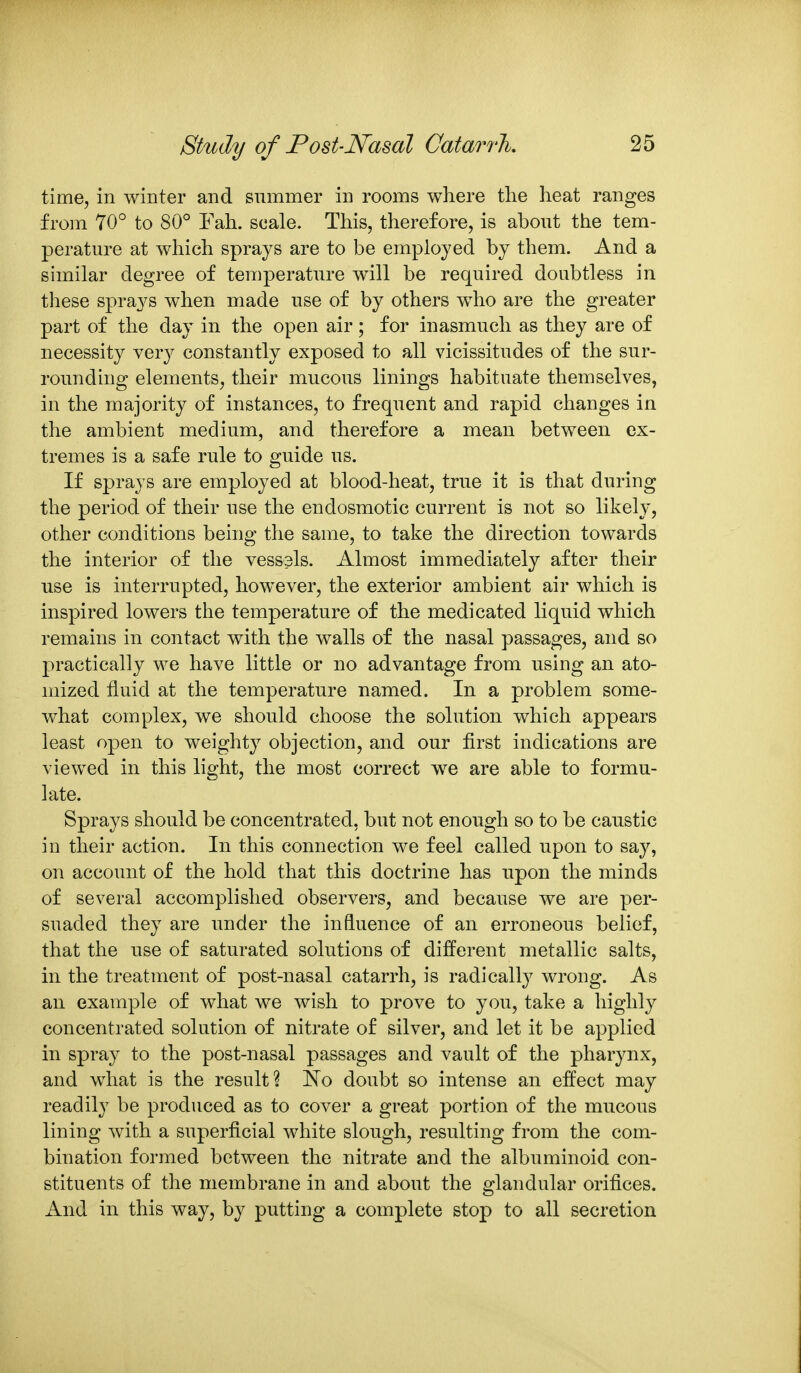 time, in winter and summer in rooms where the heat ranges from 70° to 80° Fah. scale. This, therefore, is about the tem- perature at which sprays are to be employed by them. And a similar degree of temperature will be required doubtless in these sprays when made use of by others w^ho are the greater part of the day in the open air; for inasmuch as they are of necessity very constantly exposed to all vicissitudes of the sur- rounding elements, their mucous linings habituate themselves, in the majority of instances, to frequent and rapid changes in the ambient medium, and therefore a mean between ex- tremes is a safe rule to guide us. If sprays are employed at blood-heat, true it is that during the period of their use the endosmotic current is not so likely, other conditions being the same, to take the direction towards the interior of the vessels. Almost immediately after their use is interrupted, however, the exterior ambient air which is inspired lowers the temperature of the medicated liquid which remains in contact with the walls of the nasal passages, and so practically we have little or no advantage from using an ato- mized fluid at the temperature named. In a problem some- what complex, we should choose the solution which appears least open to weighty objection, and our first indications are viewed in this light, the most correct w^e are able to formu- late. Sprays should be concentrated, but not enough so to be caustic in their action. In this connection we feel called upon to say, on account of the hold that this doctrine has upon the minds of several accomplished observers, and because we are per- suaded they are under the influence of an erroneous belief, that the use of saturated solutions of different metallic salts, in the treatment of post-nasal catarrh, is radically wrong. As an example of what we wish to prove to you, take a highly concentrated solution of nitrate of silver, and let it be applied in spray to the post-nasal passages and vault of the pharynx, and what is the result? No doubt so intense an effect may readily be produced as to cover a great portion of the mucous lining with a superficial white slough, resulting from the com- bination formed between the nitrate and the albuminoid con- stituents of the membrane in and about the glandular orifices. And in this way, by putting a complete stop to all secretion