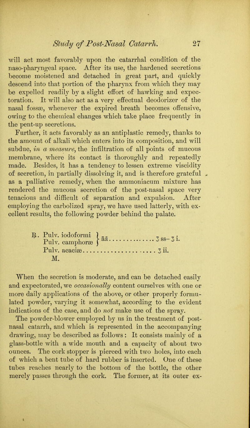 will act most favorably upon the catarrhal condition of the naso-pharyngeal space. After its use, the hardened secretions become moistened and detached in great part, and quickly descend into that portion of the pharynx from which they may be expelled readily by a slight effort of hawking and expec- toration. It will also act as a very effectual deodorizer of the nasal fossae, whenever the expired breath becomes offensive, owing to the chemical changes which take place frequently in the pent-up secretions. Further, it acts favorably as an antiplastic remedy, thanks to the amount of alkali which enters into its composition, and will subdue, in a measure^ the infiltration of all points of mucous membrane, where its contact is thoroughly and repeatedly made. Besides, it has a tendency to lessen extreme viscidity of secretion, in partially dissolving it, and is therefore grateful . as a palliative remedy, when the ammoniacum mixtxire has rendered the mucous secretion of the post-nasal space very tenacious and difficult of separation and expulsion. After employing the carbolized spray, we have used latterly, with ex- cellent results, the following powder behind the palate. ]^. Pulv. iodoformi ] Pulv. camphorse j Pulv. acacise M. When the secretion is moderate, and can be detached easily and expectorated, we occasionally content ourselves with one or more daily applications of the above, or other properly formu- lated powder, varying it somewhat, according to the evident indications of the case, and do not make use of the spray. The powder-blower employed by us in the treatment of post- nasal catarrh, and which is represented in the accompanying drawing, may be described as follows : It consists mainly of a glass-bottle with a wide mouth and a capacity of about two ounces. The cork stopper is pierced with two holes, into each of which a bent tube of hard rubber is inserted. One of these tubes reaches nearly to the bottom of the bottle, the other merely passes through the cork. The former, at its outer ex- 3 ss- 3 i. 3ii.