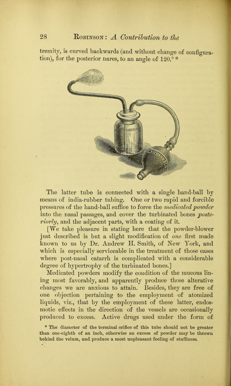 tremity, is curved backwards (and without change of configura- tion), for the posterior nares, to an angle of 120.° * The latter tube is connected with a single hand-ball by means of india-rubber tubing. One or two rapid and forcible pressures of the hand-ball suflBce to force the medicatedjpowder into the nasal passages, and cover the turbinated bones j)Oste- riorly^ and the adjacent parts, with a coating of it. [We take pleasure in stating here that the powder-blower just described is but a slight modification of one first made known to us by Dr. Andrew H. Smith, of New York, and which is especially serviceable in the treatment of those cases where post-nasal catarrh is complicated with a considerable degree of hypertrophy of the turbinated bones.] Medicated powders modify the condition of the mucous lin- ing most favorably, and apparently produce those alterative changes we are anxious to attain. Besides, they are free of one objection pertaining to the employment of atomized liquids, viz., that by the employment of these latter, endos- motic effects in the direction of the vessels are occasionally produced to excess. Active drugs used under the form of * The diameter of the terminal orifice of this tube should not be greater than one-eighth of an inch, otherwise an excess of powder may be thrown behind the velum, and produce a most unpleasant feeling of stuffiness.