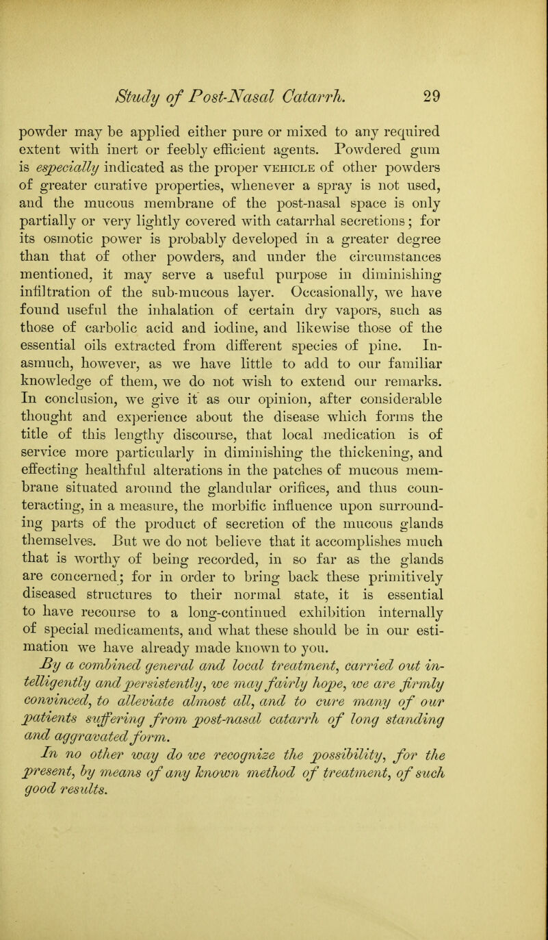 powder may be applied either pure or mixed to any required extent with inert or feebly efficient agents. Powdered gum is esjpecially indicated as the proper vehicle of other powders of greater curative properties, whenever a spray is not used, and the mucous membrane of the post-nasal space is only partially or very lightly covered with catarrhal secretions; for its osmotic power is probably developed in a greater degree than that of other powders, and under the circumstances mentioned, it may serve a nseful purpose in diminishing infiltration of the sub-mucous layer. Occasionally, we have found useful the inhalation of certain dry vapors, such as those of carbolic acid and iodine, and likewise those of the essential oils extracted from different species of pine. In- asmuch, however, as we have little to add to our familiar knowledge of them, we do not wish to extend our remarks. In conclusion, we give it as our opinion, after considerable thought and experience about the disease which forms the title of this lengthy discourse, that local medication is of service more particularly in diminishing the thickening, and effecting healthful alterations in the patches of mucous mem- brane situated around the glandular orifices, and thus coun- teracting, in a measure, the morbific infiuence upon surround- ing parts of the product of secretion of the mucous glands tliemselves. But we do not believe that it accomplishes much that is worthy of being recorded, in so far as the glands are concerned; for in order to bring back these primitively diseased structures to their normal state, it is essential to have recourse to a long-continued exhibition internally of special medicaments, and what these should be in our esti- mation we have already made known to you. By a combined general and local treatment^ carried out in- telligently and jpersistently ^ we may fairly hojpe^ we are firmly conmnced^ to alleviate almost all, and to cure many of our ]}atients suffering from ^ost-nasal catarrh of long standing and aggravated form. In no other way do we recognize the jpossibility, for the jpresen t, hy means of any known method of treatment, of such good results.
