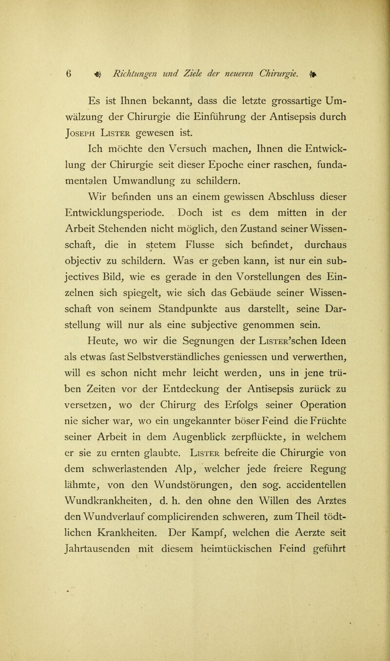 Es ist Ihnen bekannt^ dass die letzte grossartige Um- wälzung der Chirurgie die Einführung der Antisepsis durch Joseph Lister gewesen ist. Ich möchte den Versuch machen, Ihnen die Entwick- lung der Chirurgie seit dieser Epoche einer raschen, funda- mentalen Umwandlung zu schildern. Wir befinden uns an einem gewissen Abschluss dieser Entwicklungsperiode. Doch ist es dem mitten in der Arbeit Stehenden nicht möglich, den Zustand seiner Wissen- schaft, die in stetem Flusse sich befindet, durchaus objectiv zu schildern. Was er geben kann, ist nur ein sub- jectives Bild, wie es gerade in den Vorstellungen des Ein- zelnen sich spiegelt, wie sich das Gebäude seiner Wissen- schaft von seinem Standpunkte aus darstellt, seine Dar- stellung will nur als eine subjective genommen sein. Heute, wo wir die Segnungen der LisTER^schen Ideen als etwas fast Selbstverständliches geniessen und verwerthen, will es schon nicht mehr leicht werden, uns in jene trü- ben Zeiten vor der Entdeckung der Antisepsis zurück zu versetzen, wo der Chirurg des Erfolgs seiner Operation nie sicher war, wo ein ungekannter böser Feind die Früchte seiner Arbeit in dem Augenblick zerpflückte, in welchem er sie zu ernten glaubte. Lister befreite die Chirurgie von dem schwerlastenden Alp, welcher jede freiere Regung lähmte, von den Wundstörungen, den sog. accidentellen Wundkrankheiten, d. h. den ohne den Willen des Arztes den Wundverlauf complicirenden schweren, zum Theil tödt- lichen Krankheiten. Der Kampf, welchen die Aerzte seit Jahrtausenden mit diesem heimtückischen Feind geführt