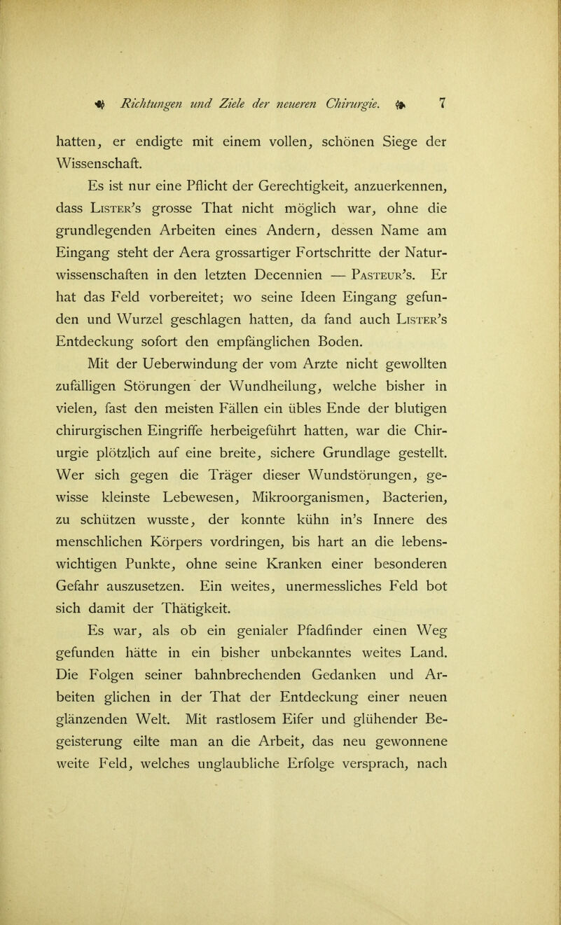 hatten, er endigte mit einem vollen, schönen Siege der Wissenschaft. Es ist nur eine Pflicht der Gerechtigkeit, anzuerkennen, dass LisTER^s grosse That nicht möglich war, ohne die grundlegenden Arbeiten eines Andern, dessen Name am Eingang steht der Aera grossartiger Fortschritte der Natur- wissenschaften in den letzten Decennien — Pasteur^s. Er hat das Feld vorbereitet; wo seine Ideen Eingang gefun- den und Wurzel geschlagen hatten, da fand auch Lister^s Entdeckung sofort den empfänglichen Boden. Mit der Ueberwindung der vom Arzte nicht gewollten zufälligen Störungen der Wundheilung, welche bisher in vielen, fast den meisten Fällen ein übles Ende der blutigen chirurgischen Eingriffe herbeigeführt hatten, war die Chir- urgie plötzlich auf eine breite, sichere Grundlage gestellt. Wer sich gegen die Träger dieser Wundstörungen, ge- wisse kleinste Lebewesen, Mikroorganismen, Bacterien, zu schützen wusste, der konnte kühn in's Innere des menschlichen Körpers vordringen, bis hart an die lebens- wichtigen Punkte, ohne seine Kranken einer besonderen Gefahr auszusetzen. Ein weites, unermessliches Feld bot sich damit der Thätigkeit. Es war, als ob ein genialer Pfadfinder einen Weg gefunden hätte in ein bisher unbekanntes weites Land. Die Folgen seiner bahnbrechenden Gedanken und Ar- beiten glichen in der That der Entdeckung einer neuen glänzenden Welt. Mit rastlosem Eifer und glühender Be- geisterung eilte man an die Arbeit, das neu gewonnene weite Feld, welches unglaubliche Erfolge versprach, nach