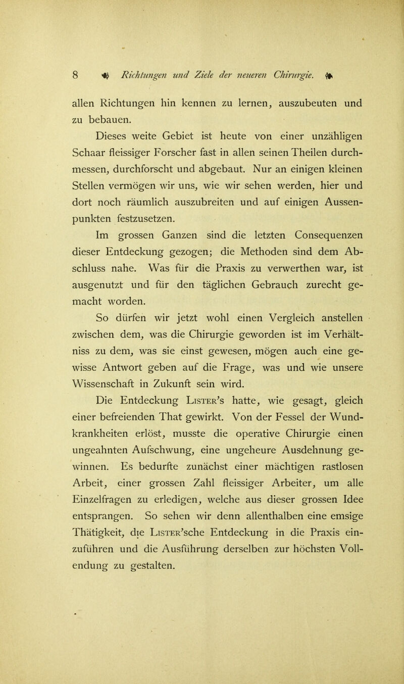 allen Richtungen hin kennen zu lernen, auszubeuten und zu bebauen. Dieses weite Gebiet ist heute von einer unzähligen Schaar fleissiger Forscher fast in allen seinen Theilen durch- messen, durchforscht und abgebaut. Nur an einigen kleinen Stellen vermögen wir uns, wie wir sehen werden, hier und dort noch räumHch auszubreiten und auf einigen Aussen- punkten festzusetzen. Im grossen Ganzen sind die letzten Consequenzen dieser Entdeckung gezogen; die Methoden sind dem Ab- schluss nahe. Was für die Praxis zu verwerthen war, ist ausgenutzt und für den täglichen Gebrauch zurecht ge- macht worden. So dürfen wir jetzt wohl einen Vergleich anstellen zwischen dem, was die Chirurgie geworden ist im Verhält- niss zu dem, was sie einst gewesen, mögen auch eine ge- wisse Antwort geben auf die Frage, was und wie unsere Wissenschaft in Zukunft sein wird. Die Entdeckung Lister^s hatte, wie gesagt, gleich einer befreienden That gewirkt. Von der Fessel der Wund- krankheiten erlöst, musste die operative Chirurgie einen ungeahnten Aufschwung, eine ungeheure Ausdehnung ge- winnen. Es bedurfte zunächst einer mächtigen rastlosen Arbeit, einer grossen Zahl fleissiger Arbeiter, um alle Einzelfragen zu erledigen, welche aus dieser grossen Idee entsprangen. So sehen wir denn allenthalben eine emsige Thätigkeit, die LiSTER^sche Entdeckung in die Praxis ein- zuführen und die Ausführung derselben zur höchsten Voll- endung zu gestalten.