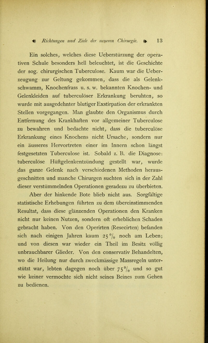 Ein solches^ welches diese Ueberstürzung der opera- tiven Schule besonders hell beleuchtet^ ist die Geschichte der sog. chirurgischen Tuberculose. Kaum war die Ueber- zeugung zur Geltung gekommen^ dass die als Gelenk- schwamm^ Knochenfrass u. s. w. bekannten Knochen- und Gelenkleiden auf tuberculöser Erkrankung beruhten, so wurde mit ausgedehnter blutiger Exstirpation der erkrankten Stellen vorgegangen. Man glaubte den Organismus durch Entfernung des Krankhaften vor allgemeiner Tuberculose zu bewahren und bedachte nicht, dass die tuberculose Erkrankung eines Knochens nicht Ursache, sondern nur ein äusseres Hervortreten einer im Innern schon längst festgesetzten Tuberculose ist. Sobald z. B. die Diagnose: tuberculose Hüftgelenkentzündung gestellt war, wurde das ganze Gelenk nach verschiedenen Methoden heraus- geschnitten und manche Chirurgen suchten sich in der Zahl dieser verstümmelnden Operationen geradezu zu überbieten. Aber der hinkende Bote blieb nicht aus. Sorgfältige statistische Erhebungen führten zu dem übereinstimmenden Resultat, dass diese glänzenden Operationen den Kranken nicht nur keinen Nutzen, sondern oft erheblichen Schaden gebracht haben. Von den Operirten (Resecirten) befanden sich nach einigen Jahren kaum 25 ^/^ noch am Leben; und von diesen war wieder ein Theil im Besitz völlig unbrauchbarer Glieder. Von den conservativ Behandelten, wo die Heilung nur durch zweckmässige Massregeln unter- stützt war, lebten dagegen noch über /S^o wie keiner vermochte sich nicht seines Beines zum Gehen zu bedienen.