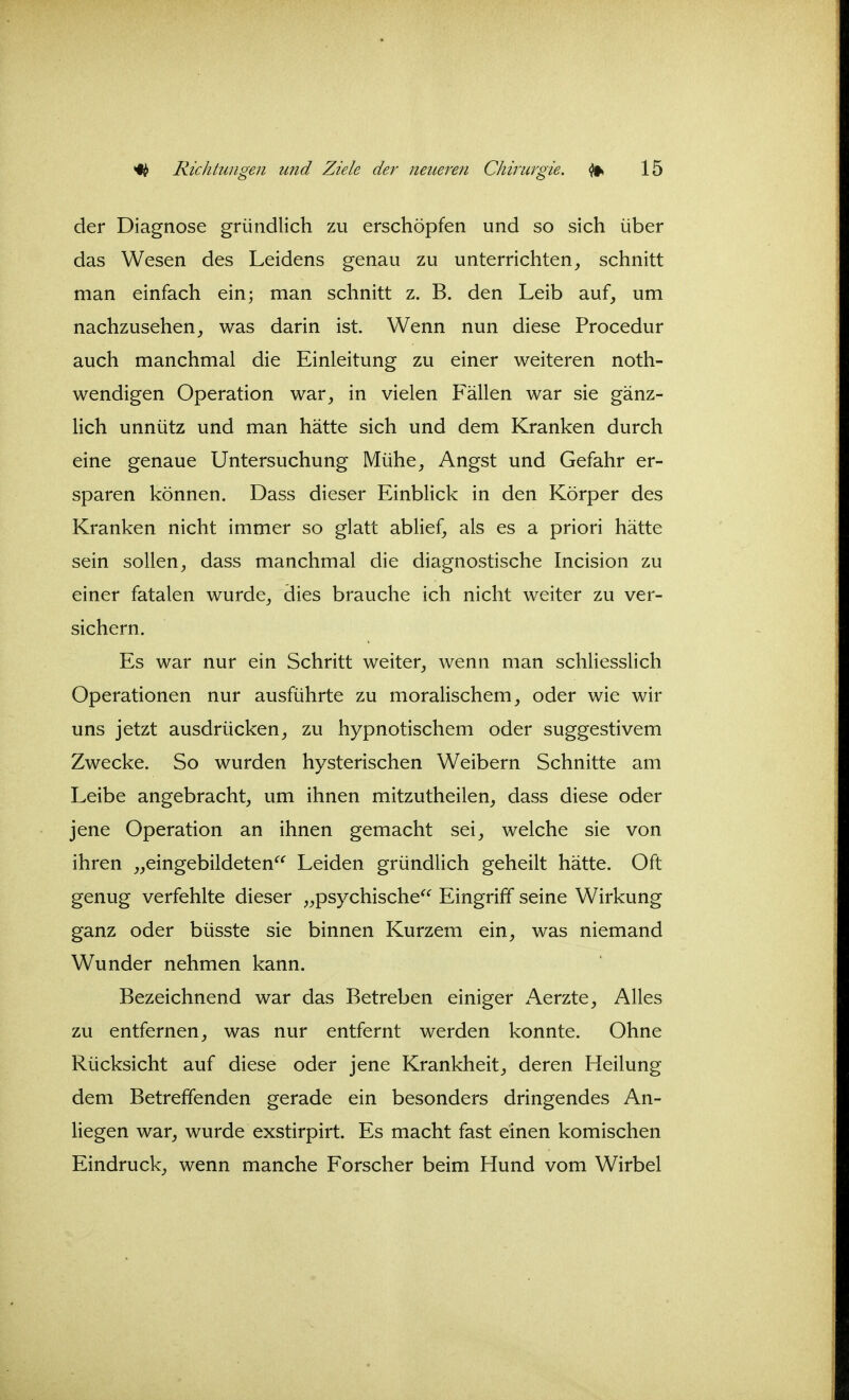 der Diagnose gründlich zu erschöpfen und so sich über das Wesen des Leidens genau zu unterrichtenschnitt man einfach ein; man schnitt z. B. den Leib auf, um nachzusehenwas darin ist. Wenn nun diese Procedur auch manchmal die Einleitung zu einer weiteren noth- wendigen Operation war, in vielen Fällen war sie gänz- Hch unnütz und man hätte sich und dem Kranken durch eine genaue Untersuchung Mühe, Angst und Gefahr er- sparen können. Dass dieser Einblick in den Körper des Kranken nicht immer so glatt ablief, als es a priori hätte sein sollen, dass manchmal die diagnostische Incision zu einer fatalen wurde, dies brauche ich nicht weiter zu ver- sichern. Es war nur ein Schritt weiter, wenn man schliesslich Operationen nur ausführte zu moralischem, oder wie wir uns jetzt ausdrücken, zu hypnotischem oder suggestivem Zwecke. So wurden hysterischen Weibern Schnitte am Leibe angebracht, um ihnen mitzutheilen, dass diese oder jene Operation an ihnen gemacht sei, welche sie von ihren „eingebildeten Leiden gründlich geheilt hätte. Oft genug verfehlte dieser „psychische Eingriff seine Wirkung ganz oder büsste sie binnen Kurzem ein, was niemand Wunder nehmen kann. Bezeichnend war das Betreben einiger xA.erzte, Alles zu entfernen, was nur entfernt werden konnte. Ohne Rücksicht auf diese oder jene Krankheit, deren Heilung dem Betreffenden gerade ein besonders dringendes An- liegen war, wurde exstirpirt. Es macht fast einen komischen Eindruck, wenn manche Forscher beim Hund vom Wirbel
