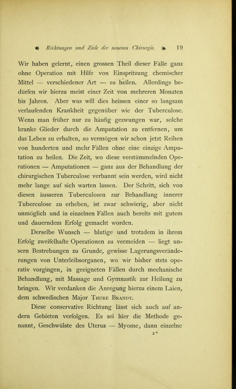 Wir haben gelernt, einen grossen Theil dieser Fälle ganz ohne Operation mit Hilfe von Einspritzung chemischer Mittel — verschiedener Art — zu heilen. Allerdings be- dürfen wir hierzu meist einer Zeit von mehreren Monaten bis Jahren. Aber was will dies heissen einer so langsam verlaufenden Krankheit gegenüber wie der Tuberculose. Wenn man früher nur zu häufig gezwungen war, solche kranke Glieder durch die Amputation zu entfernen, um das Leben zu erhalten, so vermögen wir schon jetzt Reihen von hunderten und mehr Fällen ohne eine einzige Ampu- tation zu heilen. Die Zeit, wo diese verstümmelnden Ope- rationen — Amputationen — ganz aus der Behandlung der chirurgischen Tuberculose verbannt sein werden, wird nicht mehr lange auf sich warten lassen. Der Schritt, sich von diesen äusseren Tuberculosen zur Behandlung innerer Tuberculose zu erheben, ist zwar schwierig, aber nicht unmöglich und in einzelnen Fällen auch bereits mit gutem und dauerndem Erfolg gemacht worden. Derselbe Wunsch — blutige und trotzdem in ihrem Erfolg zweifelhafte Operationen zu vermeiden — liegt un- sern Bestrebungen zu Grunde, gewisse Lagerungsverände- rungen von Unterleibsorganen, wo wir bisher stets ope- rativ vorgingen, in geeigneten Fällen durch mechanische Behandlung, mit Massage und Gymnastik zur Heilung zu bringen. Wir verdanken die Anregung hierzu einem Laien, dem schwedischen Major Thure Brandt. Diese conservative Richtung lässt sich auch auf an- dern Gebieten verfolgen. Es sei hier die Methode ge- nannt, Geschwülste des Uterus — Myome, dann einzelne