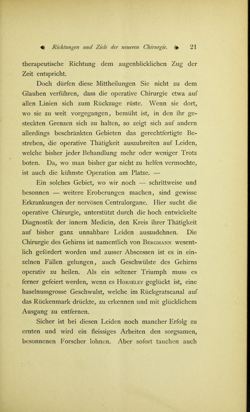 therapeutische Richtung dem augenblicklichen Zug der Zeit entspricht. Doch dürfen diese Mittheilungen Sie nicht zu dem Glauben verführen_, dass die operative Chirurgie etwa auf allen Linien sich zum Rückzüge rüste. Wenn sie dort^ wo sie zu weit vorgegangen^ bemüht ist^ in den ihr ge- steckten Grenzen sich zu halten^ so zeigt sich auf andern allerdings beschränkten Gebieten das gerechtfertigte Be- streben, die operative Thätigkeit auszubreiten auf Leiden, welche bisher jeder Behandlung mehr oder weniger Trotz boten. Da, wo man bisher gar nicht zu helfen vermochte, ist auch die kühnste Operation am Platze. — Ein solches Gebiet, wo wir noch — schrittweise und besonnen — weitere Eroberungen machen, sind gewisse Erkrankungen der nervösen Centraiorgane. Hier sucht die operative Chirurgie, unterstützt durch die hoch entwickelte Diagnostik der Innern Medicin, den Kreis ihrer Thätigkeit auf bisher ganz unnahbare Leiden auszudehnen. Die Chirurgie des Gehirns ist namentlich von Bergmann wesent- lich gefördert worden und ausser Abscessen ist es in ein- zelnen Fällen gelungen, auch Geschwülste des Gehirns operativ zu heilen. Als ein seltener Triumph muss es ferner gefeiert werden, wenn es Horseley geglückt ist, eine haselnussgrosse Geschwulst, welche im Rückgratscanal auf das Rückenmark drückte, zu erkennen und mit glücklichem Ausgang zu entfernen. Sicher ist bei diesen Leiden noch mancher Erfolg zu ernten und wird ein fleissiges Arbeiten den sorgsamen, besonnenen Forscher lohnen. Aber sofort tauchen auch
