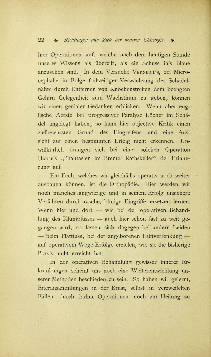 hier Operationen auf, weiche nach dem heutigen Stande unseres Wissens als übereilt, als ein Schuss in^s Blaue anzusehen sind. In dem Versuche Verneuil^s, bei Micro- cephalie in Folge frühzeitiger Verwachsung der Schädel- nähte durch Entfernen von Knochenstreifen dem beengten Gehirn Gelegenheit zum Wachsthum zu geben, können wir einen genialen Gedanken erblicken. Wenn aber eng- lische Aerzte bei progressiver Paralyse Löcher im Schä- del angelegt haben, so kann hier objective Kritik einen zielbewussten Grund des Eingreifens und eine Aus- sicht auf einen bestimmten Erfolg nicht erkennen. Un- willkürlich drängen sich bei einer solchen Operation Hauff^s „Phantasien im Bremer Rathskeller^^ der Erinne- rung auf Ein Fach, welches wir gleichfalls operativ noch weiter ausbauen können, ist die Orthopädie. Hier werden wir noch manches langwierige und in seinem Erfolg unsichere Verfahren durch rasche, blutige Eingriffe ersetzen lernen. Wenn hier und dort — wie bei der operativen Behand- lung des Klumpfusses — auch hier schon fast zu weit ge- gangen wird, so lassen sich dagegen bei andern Leiden — beim Plattfuss, bei der angeborenen Hüftverrenkung — auf operativem Wege Erfolge erzielen, wie sie die bisherige Praxis nicht erreicht hat. In der operativen Behandlung gewisser innerer Er- krankungen scheint uns noch eine Weiterentwicklung un- serer Methoden beschieden zu sein. So haben wir gelernt, Eiteransammlungen in der Brust, selbst in verzweifelten Fällen, durch kühne Operationen noch zur Heilung zu
