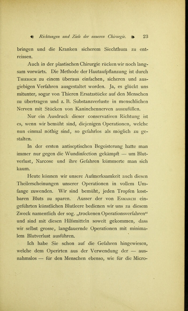 bringen und die Kranken sicherem Siechthum zu ent- reissen. Auch in der plastischen Chirurgie rücken wir noch lang- sam vorwärts. Die Methode der Hautaufpflanzung ist durch Thiersch zu einem überaus einfachen^ sicheren und aus- giebigen Verfahren ausgestaltet worden. Ja^ es glückt uns mitunter, sogar von Thieren Ersatzstücke auf den Menschen zu übertragen und z. B. Substanzverluste in menschlichen Nerven mit Stücken von Kaninchennerven auszufüllen. Nur ein Ausdruck dieser conservativen Richtung ist es, wenn wir bemüht sind, diejenigen Operationen, welche nun einmal nöthig sind, so gefahrlos als möglich zu ge- stalten. In der ersten antiseptischen Begeisterung hatte man immer nur gegen die Wundinfection gekämpft — um Blut- verlust, Narcose und ihre Gefahren kümmerte man sich kaum. Heute können wir unsere Aufmerksamkeit auch diesen Theilerscheinungen unserer Operationen in vollem Um- fange zuwenden. Wir sind bemüht, jeden Tropfen kost- baren Bluts zu sparen. Ausser der von Esmarch ein- geführten künstlichen Blutleere bedienen wir uns zu diesem Zweck namentlich der sog. „trockenen Operationsverfahren^*^ und sind mit diesen Hilfsmitteln soweit gekommen, dass wir selbst grosse, langdauernde Operationen mit minima- lem Blutverlust ausführen. Ich habe Sie schon auf die Gefahren hingewiesen, welche dem Operirten aus der Verwendung der — aus- nahmslos — für den Menschen ebenso, wie für die Micro-