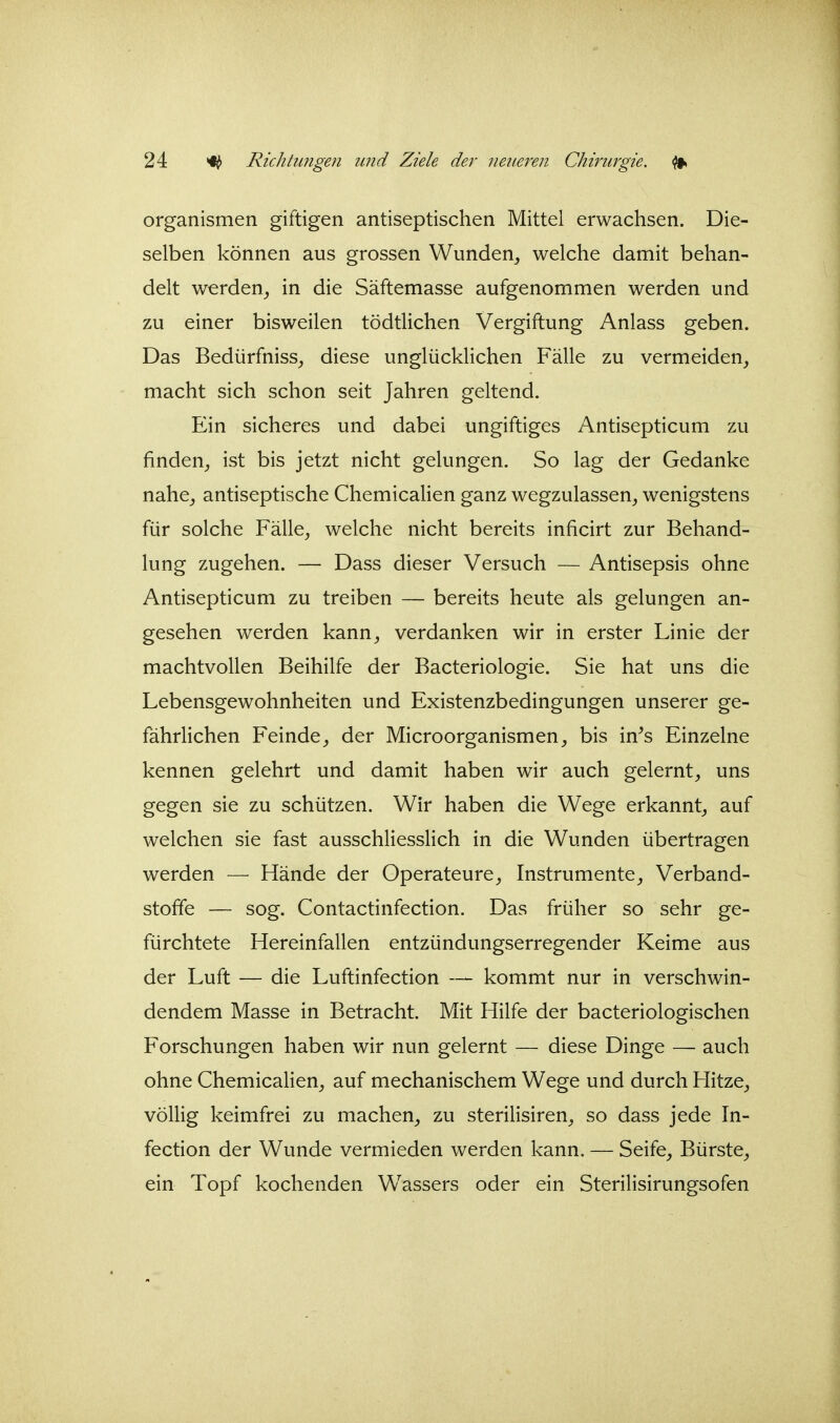 Organismen giftigen antiseptischen Mittel erwachsen. Die- selben können aus grossen Wunden^ welche damit behan- delt werden^ in die Säftemasse aufgenommen werden und zu einer bisweilen tödtlichen Vergiftung Anlass geben. Das Bedürfniss_, diese unglücklichen Fälle zu vermeiden, macht sich schon seit Jahren geltend. Ein sicheres und dabei ungiftiges Antisepticum zu finden,, ist bis jetzt nicht gelungen. So lag der Gedanke nahe, antiseptische Chemiealien ganz wegzulassen, wenigstens für solche Fälle, welche nicht bereits inficirt zur Behand- lung zugehen. — Dass dieser Versuch — Antisepsis ohne Antisepticum zu treiben — bereits heute als gelungen an- gesehen werden kann, verdanken wir in erster Linie der machtvollen Beihilfe der Bacteriologie. Sie hat uns die Lebensgewohnheiten und Existenzbedingungen unserer ge- fährlichen Feinde, der Microorganismen, bis in^s Einzelne kennen gelehrt und damit haben wir auch gelernt, uns gegen sie zu schützen. Wir haben die Wege erkannt, auf welchen sie fast ausschliesslich in die Wunden übertragen werden — Hände der Operateure, Instrumente, Verband- stoffe — sog. Contactinfection. Das früher so sehr ge- fürchtete Hereinfallen entzündungserregender Keime aus der Luft — die Luftinfection — kommt nur in verschwin- dendem Masse in Betracht. Mit Hilfe der bacteriologischen Forschungen haben wir nun gelernt — diese Dinge — auch ohne Chemiealien, auf mechanischem Wege und durch Hitze, völlig keimfrei zu machen, zu sterilisiren, so dass jede In- fection der Wunde vermieden werden kann. — Seife, Bürste, ein Topf kochenden W^assers oder ein Sterilisirungsofen