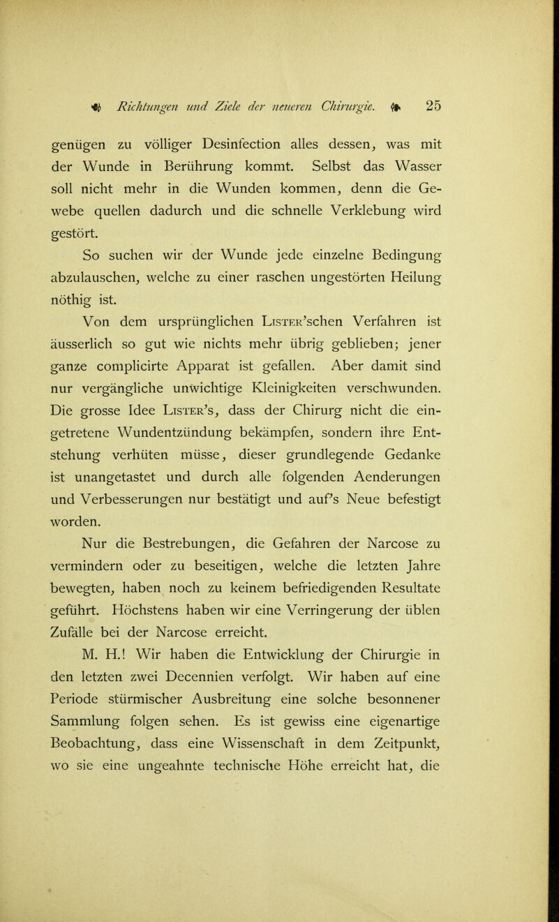 genügen zu völliger Desinfection alles dessen^ was mit der Wunde in Berührung kommt Selbst das Wasser soll nicht mehr in die Wunden kommen, denn die Ge- webe quellen dadurch und die schnelle Verklebung wird gestört. So suchen wir der Wunde jede einzelne Bedingung abzulauschen, welche zu einer raschen ungestörten Heilung nöthig ist. Von dem ursprünglichen LisTER^schen Verfahren ist äusserlich so gut wie nichts mehr übrig geblieben; jener ganze complicirte Apparat ist gefallen. Aber damit sind nur vergängliche unwichtige Kleinigkeiten verschwunden. Die grosse Idee Lister^s, dass der Chirurg nicht die ein- getretene Wundentzündung bekämpfen, sondern ihre Ent- stehung verhüten müsse, dieser grundlegende Gedanke ist unangetastet und durch alle folgenden Aenderungen und Verbesserungen nur bestätigt und auPs Neue befestigt worden. Nur die Bestrebungen, die Gefahren der Narcose zu vermindern oder zu beseitigen, welche die letzten Jahre bewegten, haben noch zu keinem befriedigenden Resultate geführt. Höchstens haben wir eine Verringerung der üblen Zufälle bei der Narcose erreicht. M. H.! Wir haben die Entwicklung der Chirurgie in den letzten zwei Decennien verfolgt. Wir haben auf eine Periode stürmischer Ausbreitung eine solche besonnener Sammlung folgen sehen. Es ist gewiss eine eigenartige Beobachtung, dass eine Wissenschaft in dem Zeitpunkt, wo sie eine ungeahnte technische Höhe erreicht hat, die