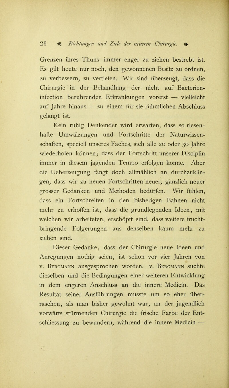 Grenzen ihres Thuns immer enger zu ziehen bestrebt ist. Es gilt heute nur noch^ den gewonnenen Besitz zu ordnen^ zu verbessern^ zu vertiefen. Wir sind überzeugt^ dass die Chirurgie in der Behandlung der nicht auf Bacterien- infection berührenden Erkrankungen vorerst — vielleicht auf Jahre hinaus — zu einem für sie rühmlichen Abschluss gelangt ist. Kein ruhig Denkender wird erwarten^, dass so riesen- hafte Umwälzungen und Fortschritte der Naturwissen- schaften^ speciell unseres Faches, sich alle 20 oder 30 Jahre wiederholen können; dass der Fortschritt unserer Disciplin immer in diesem jagenden Tempo erfolgen könne. Aber die Ueberzeugung fängt doch allmählich an durchzuklin- gen, dass wir zu neuen Fortschritten neuer, gänzlich neuer grosser Gedanken und Methoden bedürfen. Wir fühlen, dass ein Fortschreiten in den bisherigen Bahnen nicht mehr zu erhoffen ist, dass die grundlegenden Ideen, mit welchen wir arbeiteten, erschöpft sind, dass weitere frucht- bringende Folgerungen aus denselben kaum mehr zu ziehen sind. Dieser Gedanke, dass der Chirurgie neue Ideen und Anregungen nöthig seien, ist schon vor vier Jahren von v. Bergmann ausgesprochen worden, v. Bergmann suchte dieselben und die Bedingungen einer weiteren Entwicklung in dem engeren Anschluss an die innere Medicin. Das Resultat seiner Ausführungen musste um so eher über- raschen, als man bisher gewohnt war, an der jugendlich vorwärts stürmenden Chirurgie die frische Farbe der Ent- schliessung zu bewundern, während die innere Medicin —