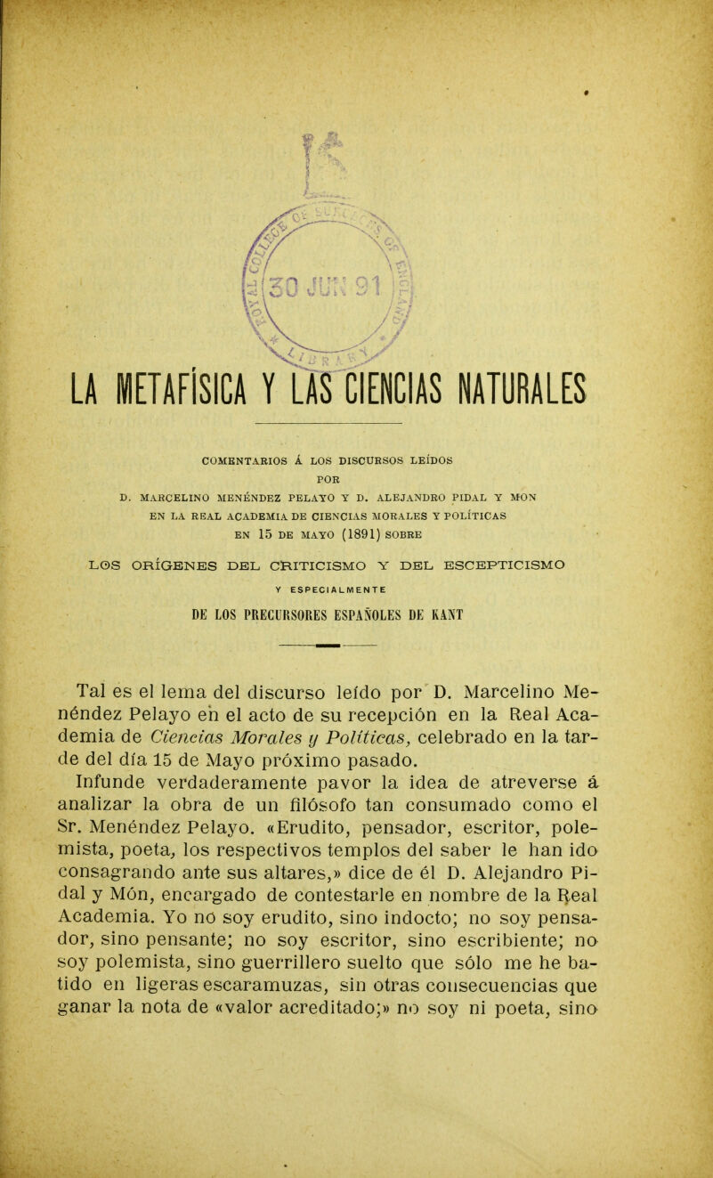 ♦ LA METAFISICA Y LAS CIENCIAS NATURALES COMENTARIOS Á LOS DISCURSOS LEÍDOS POR D. MARCELINO MENÉNDEZ PELAYO Y D. ALEJANDRO PIDAL Y MON EN LA REAL ACADEMIA DE CIENCIAS MORALES Y POLÍTICAS EN 15 DE MAYO (1891) SOBRE LOS ORÍGENES DEL CRITICISMO Y DEL ESCEPTICISMO Y ESPECIALMENTE DE LOS PRECURSORES ESPAÑOLES DE KANT Tal es el lema del discurso leído por D. Marcelino Me- néndez Pelayo eh el acto de su recepción en la Real Aca- demia de Ciencias Morales y Políticas, celebrado en la tar- de del día 15 de Mayo próximo pasado. Infunde verdaderamente pavor la idea de atreverse á analizar la obra de un filósofo tan consumado como el Sr. Menéndez Pelayo. «Erudito, pensador, escritor, pole- mista, poeta, los respectivos templos del saber le han ido consagrando ante sus altares,» dice de él D. Alejandro Pi- dal y Món, encargado de contestarle en nombre de la Real Academia. Yo no soy erudito, sino indocto; no soy pensa- dor, sino pensante; no soy escritor, sino escribiente; no soy polemista, sino guerrillero suelto que sólo me he ba- tido en ligeras escaramuzas, sin otras consecuencias que ganar la nota de «valor acreditado;» no soy ni poeta, sino